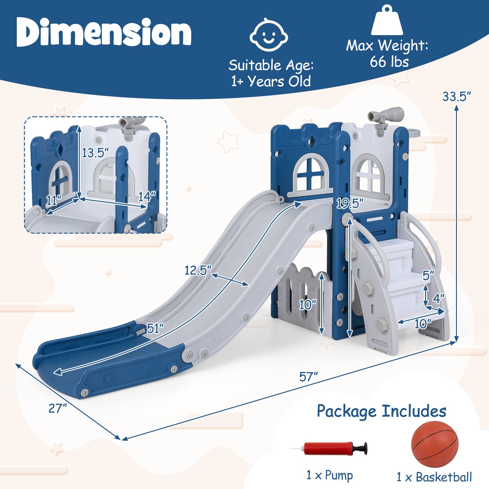 Dimension  
Suitable Age: 1+ Years Old  
Max Weight: 66 lbs  

33.5"  
13.5"  
11"  
14"  
19.5"  
12.5"  
5"  
51"  
10"  
4"  
10"  
57"  
27"  

Package Includes  
1 x Pump  
1 x Basketball