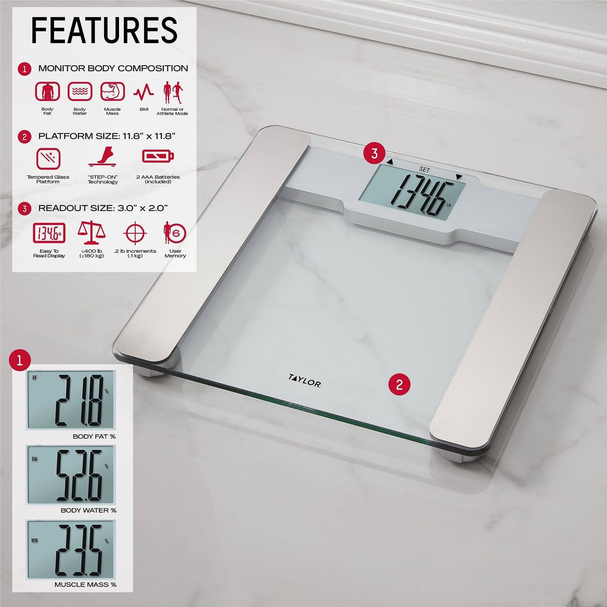 FEATURES

1. MONITOR BODY COMPOSITION
   - Body Fat
   - Body Water
   - Muscle Mass
   - BMI
   - Normal or Athlete Mode

2. PLATFORM SIZE: 11.8" x 11.8"
   - Tempered Glass Platform
   - "STEP-ON" Technology
   - 2 AAA Batteries (included)

3. READOUT SIZE: 3.0" x 2.0"
   - Easy To Read Display
   - 400 lb (180 kg)
   - 2 lb Increments (1 kg)
   - User Memory

- BODY FAT %: 21.8
- BODY WATER %: 52.6
- MUSCLE MASS %: 23.5