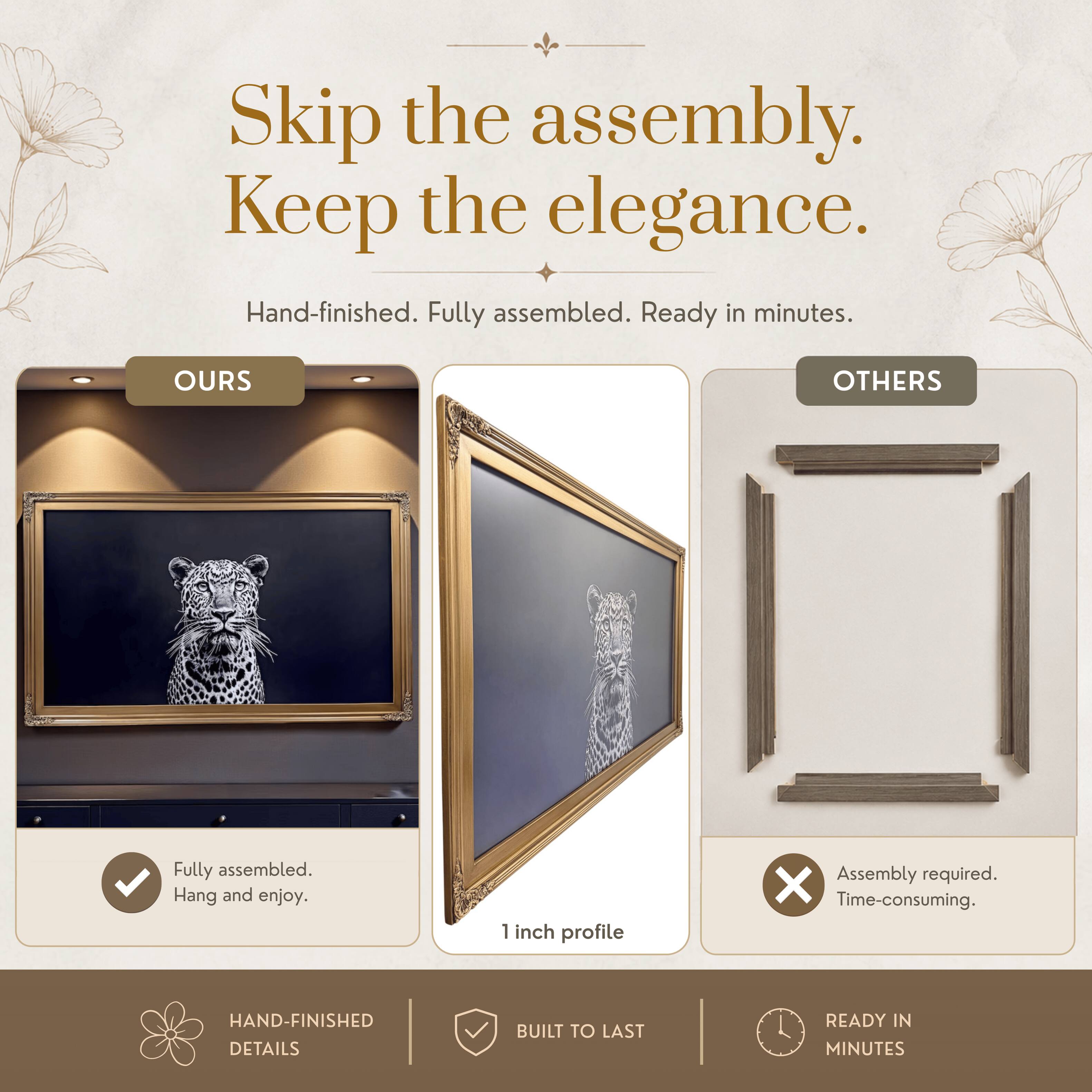 Skip the assembly. Keep the elegance.  
Hand-finished. Fully assembled. Ready in minutes.  

OURS  
Fully assembled.  
Hang and enjoy.  

OTHERS  
Assembly required.  
Time-consuming.  

1 inch profile  

HAND-FINISHED DETAILS  
BUILT TO LAST  
READY IN MINUTES