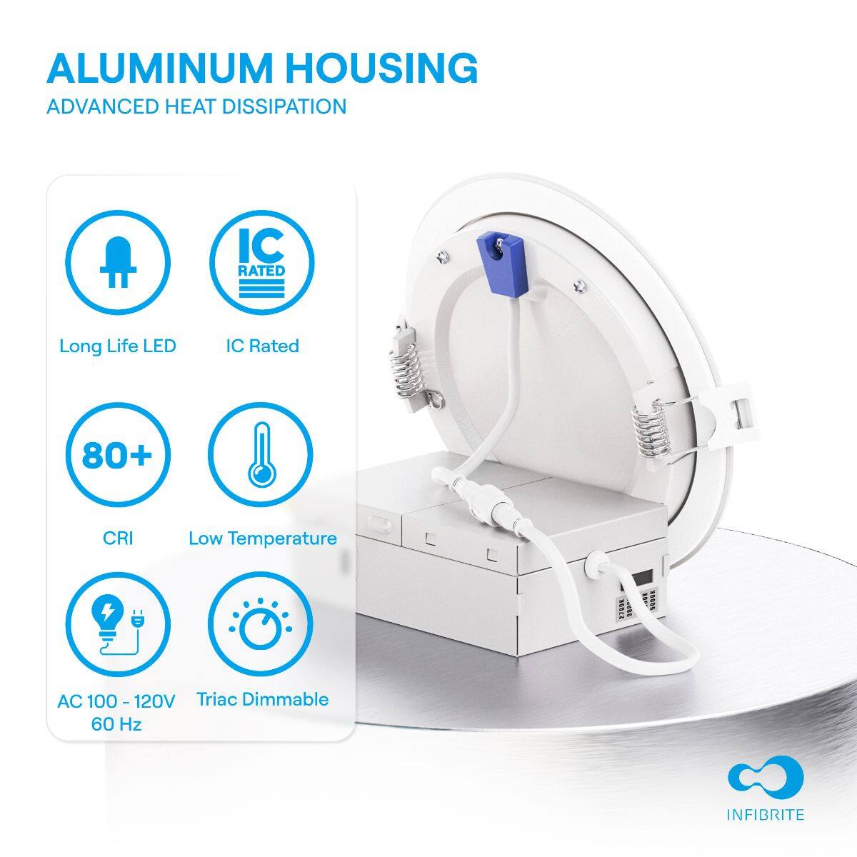 ALUMINUM HOUSING  
ADVANCED HEAT DISSIPATION  

- Long Life LED  
- IC Rated  
- 80+ CRI  
- Low Temperature  
- AC 100-120V 60 Hz  
- Triac Dimmable  

INFIBRITE