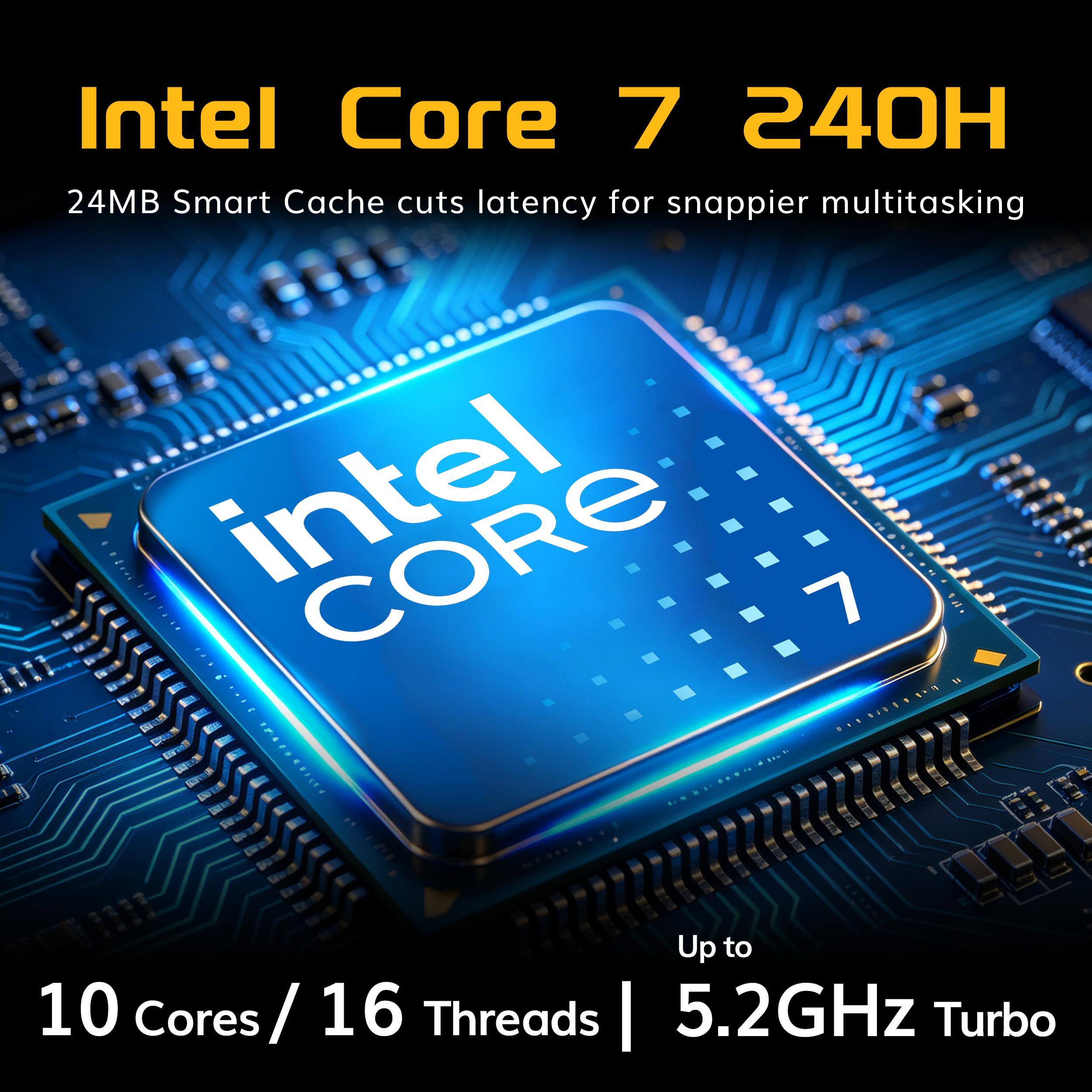 Intel Core 7 240H  
24MB Smart Cache cuts latency for snappier multitasking  
CORE 7  
Up to 10 Cores / 16 Cores / 16 Threads  
5.2GHz Turbo