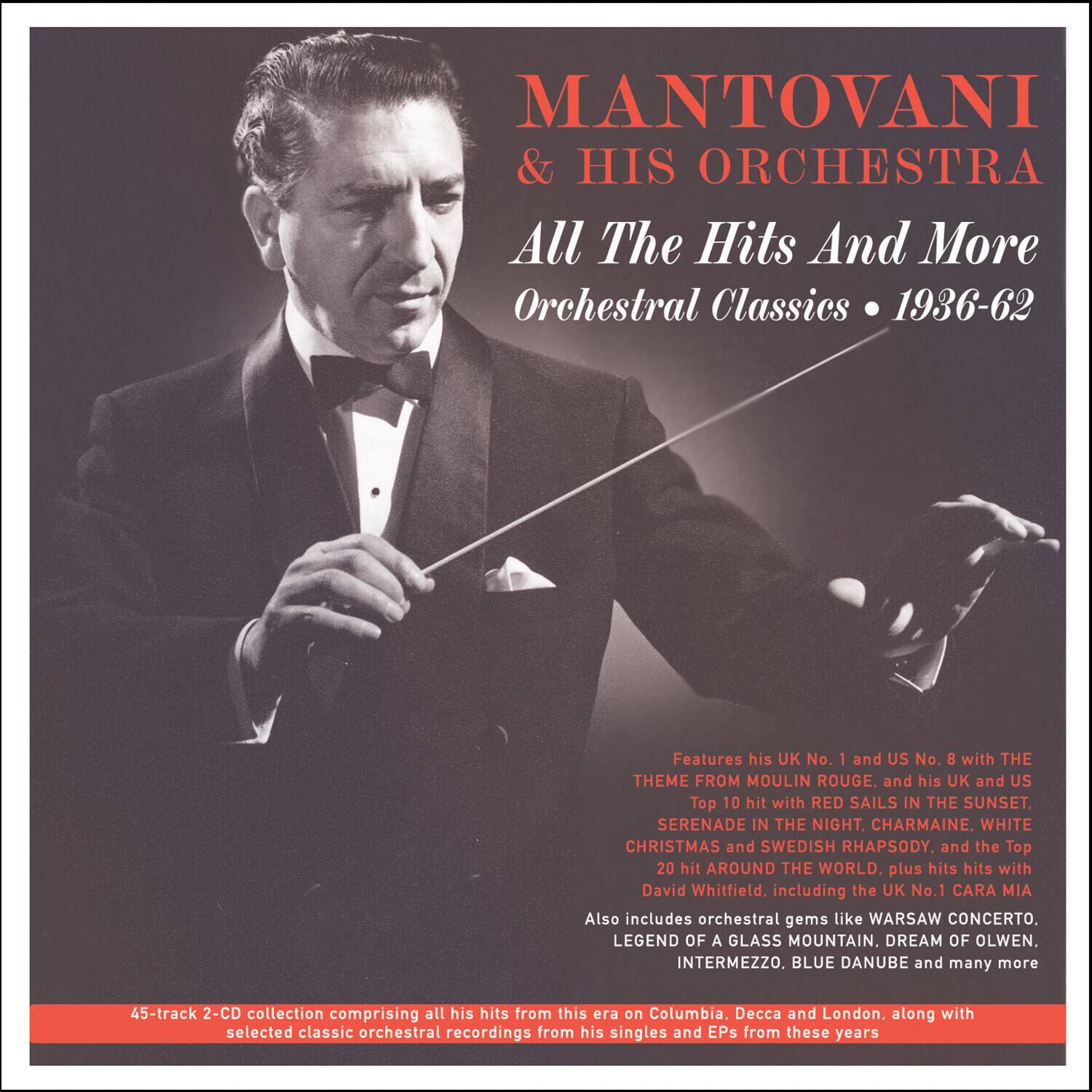 MANTOVANI & HIS ORCHESTRA  
All The Hits And More  
Orchestral Classics • 1936-62  

Features his UK No. 1 and US No. 8 with THE THEME FROM MOULIN ROUGE, and his UK and US Top 10 hit with RED SAILS IN THE SUNSET. SERENADE IN THE NIGHT, CHARMAINE, WHITE CHRISTMAS and SWEDISH RHAPSODY, and the Top 20 hit AROUND THE WORLD, plus hits with David Whitfield, including the UK No. 1 CARA MIA. Also includes orchestral gems like WARSAW CONCERTO, LEGEND OF A GLASS MOUNTAIN, DREAM OF OLWEN, INTERMEZZO, BLUE DANUBE and many more  

45-track 2-CD collection comprising all his hits from this era on Columbia, Decca and London, along with selected classic orchestral recordings from his singles and EPs from these years