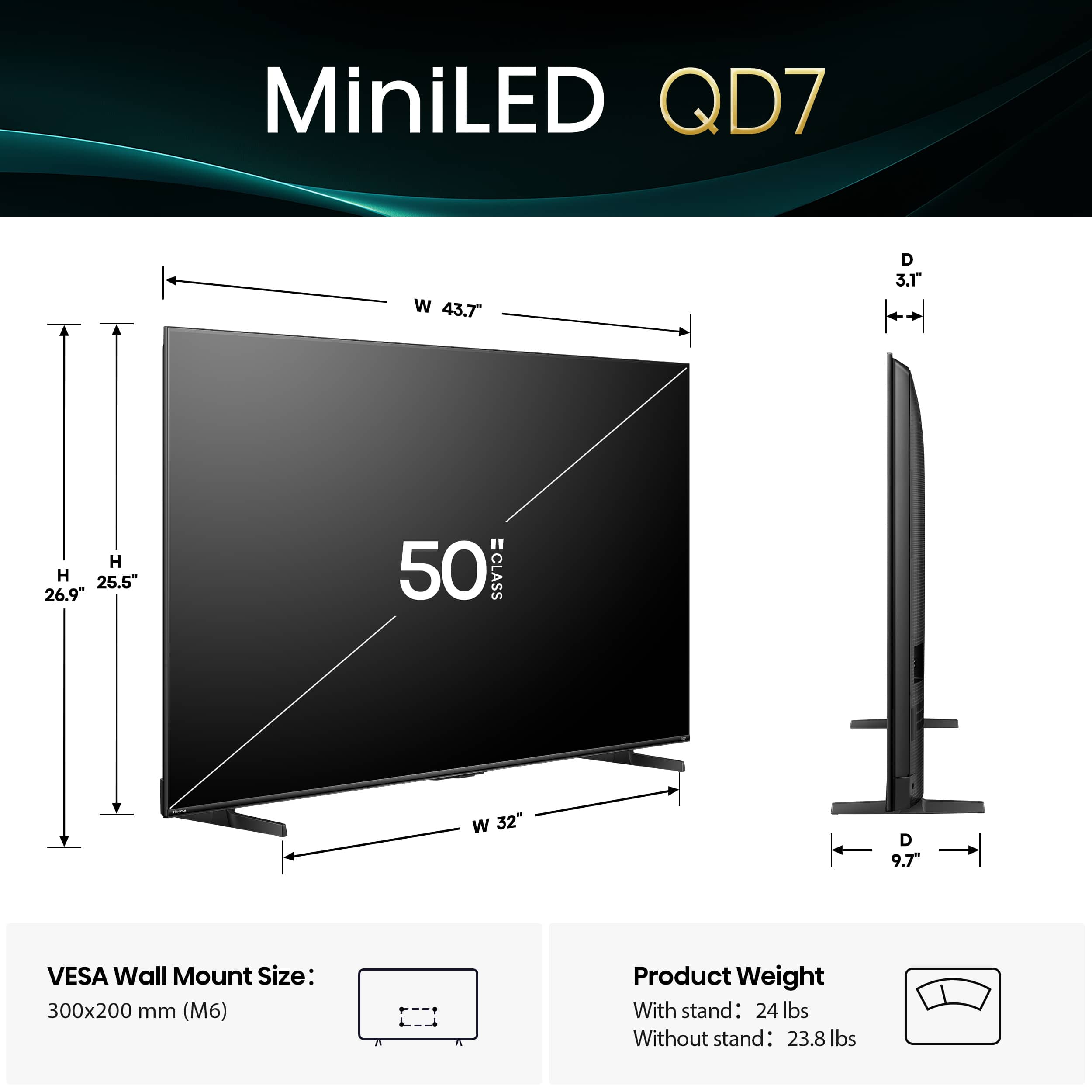 MiniLED QD7 W 43.7" D 3.1" H 25.5" VESA Wall Mount Size: 300x200 mm (M6) Product Weight With stand: 24 lbs Without stand: 23.8 lbs