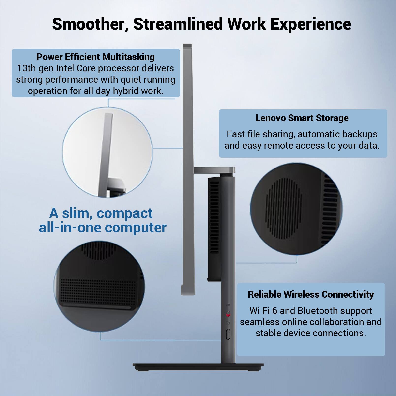 Smoother, Streamlined Work Experience

Power Efficient Multitasking
13th gen Intel Core processor delivers strong performance with quiet running operation for all day hybrid work.

Lenovo Smart Storage
Fast file sharing, automatic backups and easy remote access to your data.

A slim, compact all-in-one computer

Reliable Wireless Connectivity
Wi-Fi 6 and Bluetooth support seamless online collaboration and stable device connections.