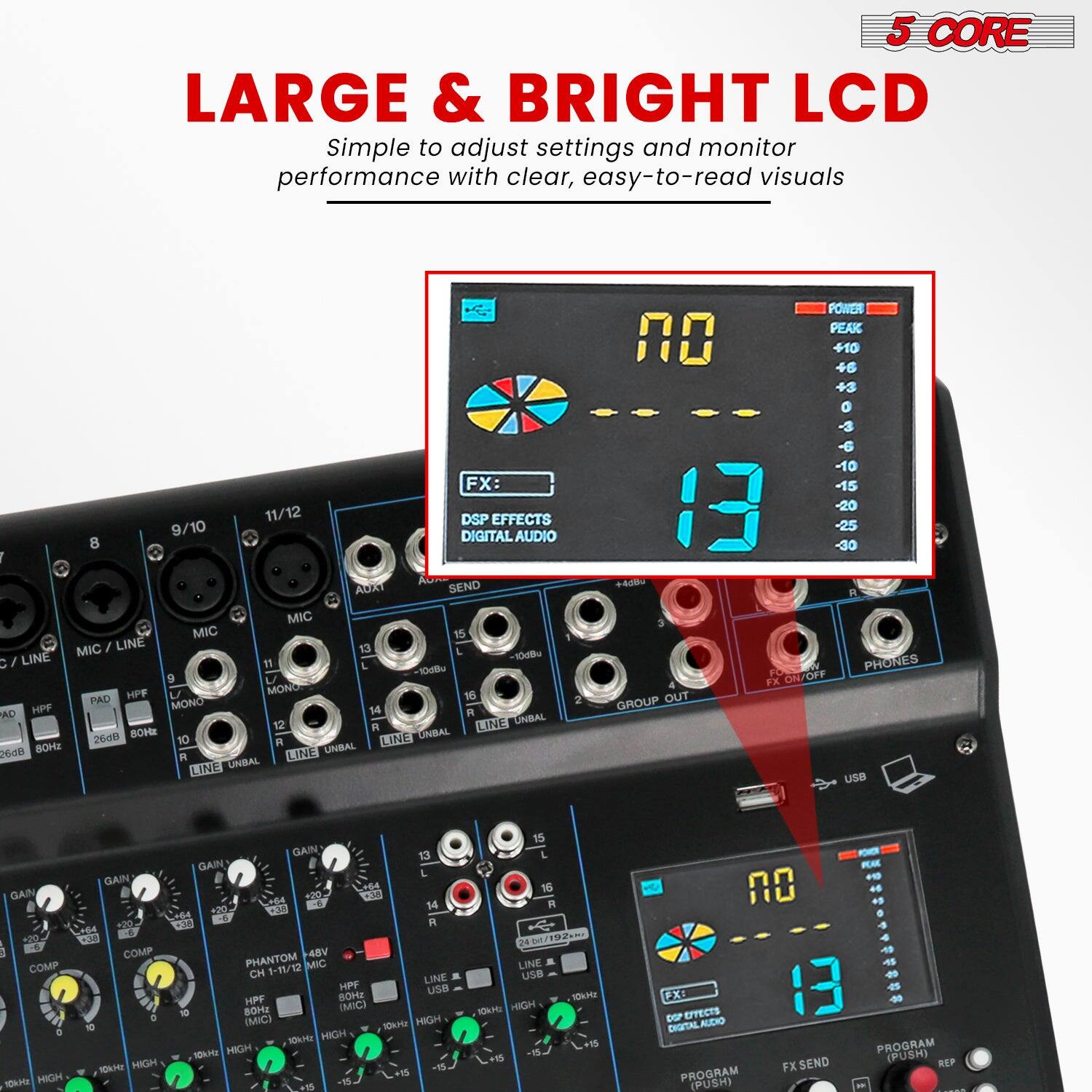 5 CORE  
LARGE & BRIGHT LCD  
Simple to adjust settings and monitor performance with clear, easy-to-read visuals  

FX:  
DSP EFFECTS  
DIGITAL AUDIO SEND  

PROGRAM (PUSH)  
FX SEND  
PROGRAM (PUSH)  

POWER PEAK  
+10  
+3  
0  
-3  
-6  
-10  
-15  
-20  
-25  
-30  

MIC / LINE  
MIC  
MIC / LINE  
MIC / LINE  
MIC / LINE  
MIC / LINE  
MIC / LINE  
MIC / LINE  
MIC / LINE  
MIC / LINE  
MIC / LINE  
MIC / LINE  
MIC / LINE  
MIC / LINE  
MIC / LINE  
MIC / LINE  
MIC / LINE  
MIC / LINE  
MIC / LINE  
MIC / LINE  
MIC / LINE  
MIC / LINE  
MIC / LINE  
MIC / LINE  
MIC / LINE  
MIC / LINE  
MIC / LINE  
MIC / LINE  
MIC / LINE  
MIC / LINE  
MIC / LINE  
MIC / LINE  
MIC / LINE  
MIC / LINE  
MIC / LINE  
MIC / LINE  
MIC / LINE  
MIC / LINE  
MIC / LINE  
MIC / LINE  
MIC / LINE  
MIC / LINE  
MIC / LINE  
MIC / LINE  
MIC / LINE  
MIC / LINE  
MIC / LINE  
MIC / LINE  
MIC / LINE  
MIC / LINE  
MIC / LINE  
MIC / LINE  
MIC / LINE  
MIC / LINE  
MIC / LINE  
MIC / LINE  
MIC / LINE  
MIC / LINE  
MIC / LINE  
MIC / LINE  
MIC / LINE  
MIC / LINE  
MIC / LINE  
MIC / LINE  
MIC / LINE  
MIC / LINE  
MIC / LINE  
MIC / LINE  
MIC / LINE  
MIC / LINE  
MIC / LINE  
MIC / LINE  
MIC / LINE  
MIC / LINE  
MIC / LINE  
MIC / LINE  
MIC / LINE  
MIC / LINE  
MIC / LINE  
MIC / LINE  
MIC / LINE  
MIC / LINE  
MIC / LINE  
MIC / LINE  
MIC / LINE  
MIC / LINE  
MIC / LINE  
MIC / LINE  
MIC / LINE  
MIC / LINE  
MIC / LINE  
MIC / LINE  
MIC / LINE  
MIC / LINE  
MIC / LINE  
MIC / LINE  
MIC / LINE  
MIC / LINE  
MIC / LINE  
MIC / LINE  
MIC / LINE  
MIC / LINE  
MIC / LINE  
MIC / LINE  
MIC / LINE  
MIC / LINE