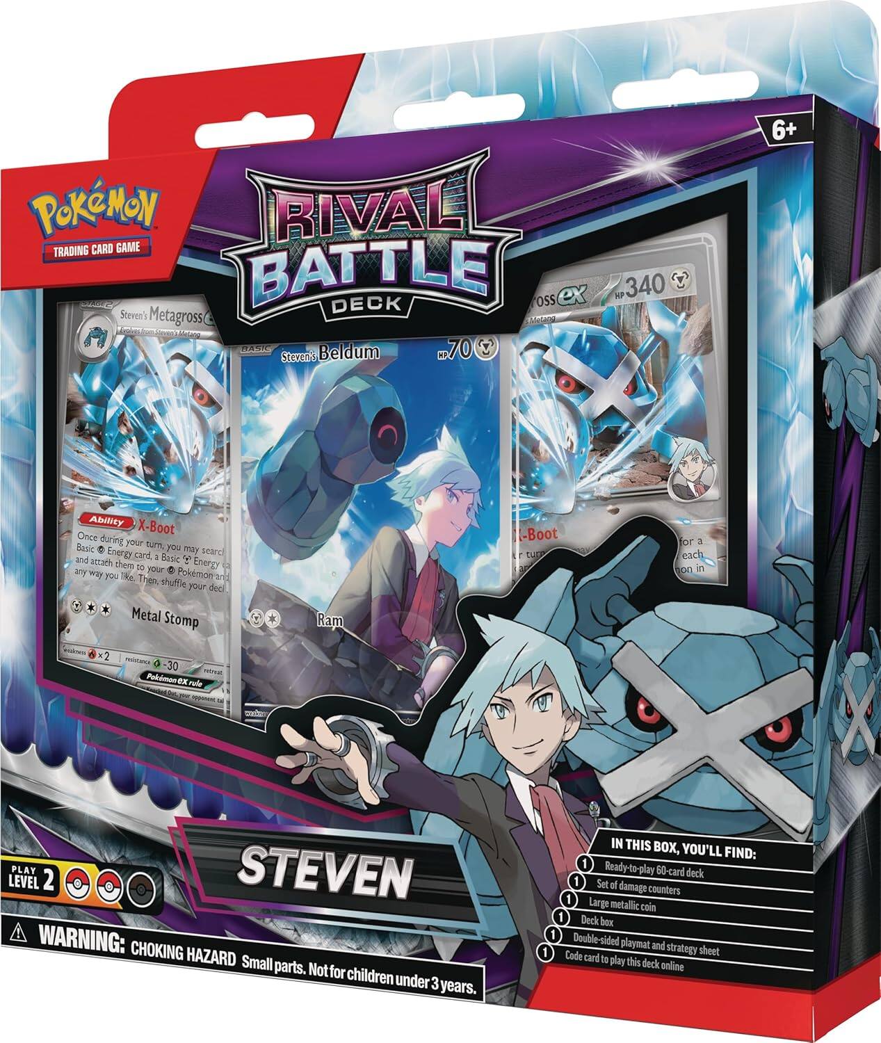 Pokémon Rival Trading Card Game Battle Deck - Steven's Metagross C

- Steven's Beldum
- Steven's Metagross C
- X-Boot: Once during your turn, you may search your deck for a Basic Energy card, attach it to a Pokémon, and shuffle your deck.
- Metal Stomp
- Ram

Steven Level 2

WARNING: CHOKING HAZARD - Small parts. Not for children under 3 years.

IN THIS BOX, YOU'LL FIND:
1. Ready-to-play 60-card deck
2. Set of damage counters
3. Large metallic coin
4. Deck box
5. Double-sided playmat and strategy sheet
6. Code card to play this deck online