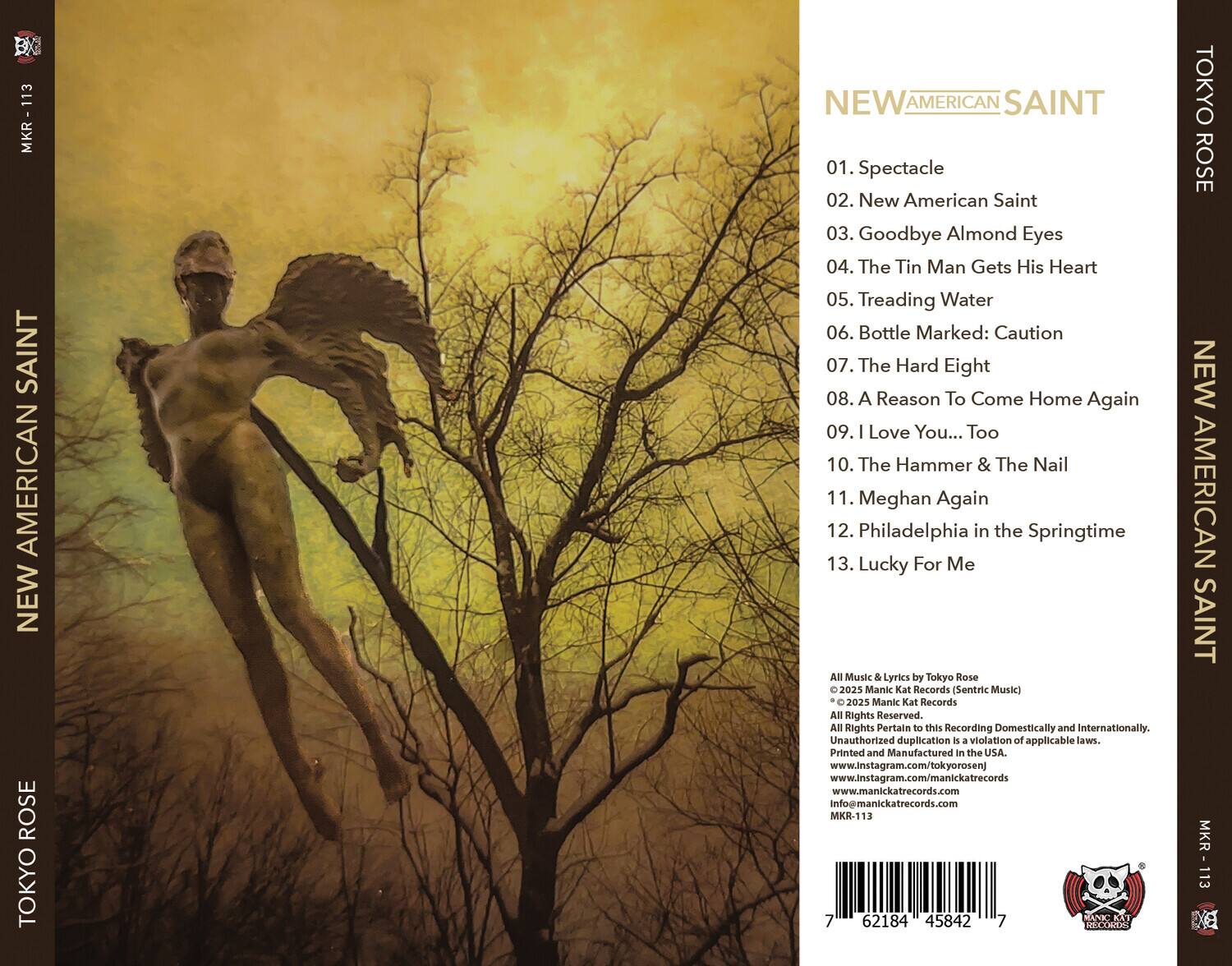 **NEW AMERICAN SAINT**

**TOKYO ROSE**

01. Spectacle  
02. New American Saint  
03. Goodbye Almond Eyes  
04. The Tin Man Gets His Heart  
05. Treading Water  
06. Bottle Marked: Caution  
07. The Hard Eight  
08. A Reason To Come Home Again  
09. I Love You... Too  
10. The Hammer & The Nail  
11. Meghan Again  
12. Philadelphia in the Springtime  
13. Lucky For Me  

All Music & Lyrics by Tokyo Rose  
© 2025 Manic Kat Records (Sentric Music)  
© 2025 Manic Kat Records  
All Rights Reserved.  
All Rights Pertain to this Recording Domestically and Internationally.  
Unauthorized duplication is a violation of applicable laws.  
Printed and Manufactured in the USA.  
www.instagram.com/tokyorosenj  
www.instagram.com/manickatrecord  
www.manickatrecords.com  
Info@manickatrecords.com  

MKR-113  
7 62184 45842 7  

**NEW AMERICAN SAINT**  
**TOKYO ROSE**  
**NEW AMERICAN SAINT**  
**TOKYO ROSE**  

MKR-113  
MKR-113