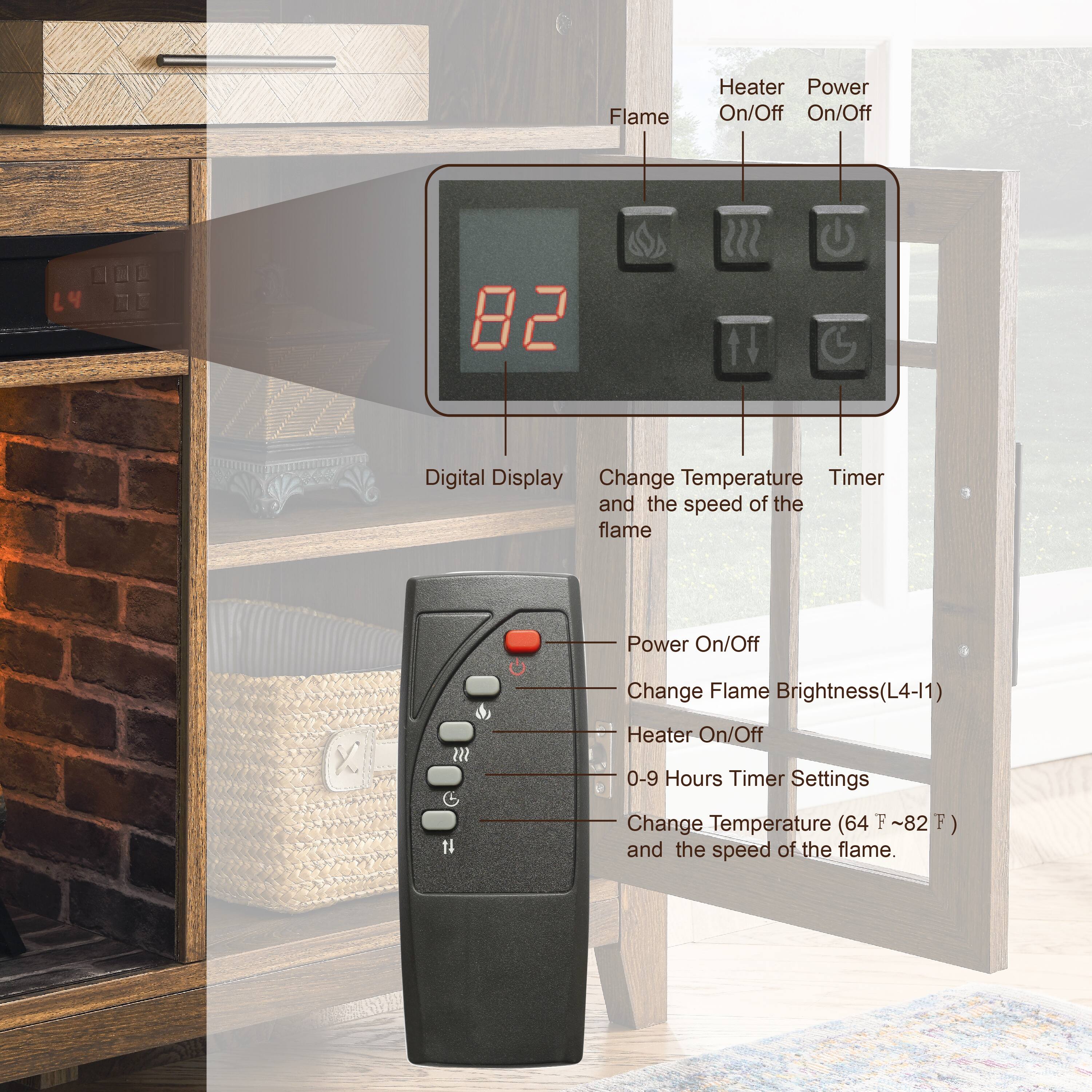 Flame Heater Power On/Off  
L4 82  
Digital Display  
Change Temperature and the speed of the flame  
Timer Settings  
Change Flame Brightness (L4-I1)  
Heater On/Off  
0-9 Hours Timer Settings  
Change Temperature (64°F ~ 82°F)