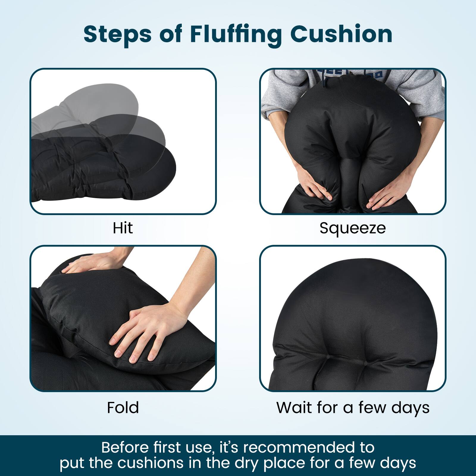 Steps of Fluffing Cushion
Hit
Squeeze
Fold
Wait for a few days
Before first use, it's recommended to put the cushions in the dry place for a few days