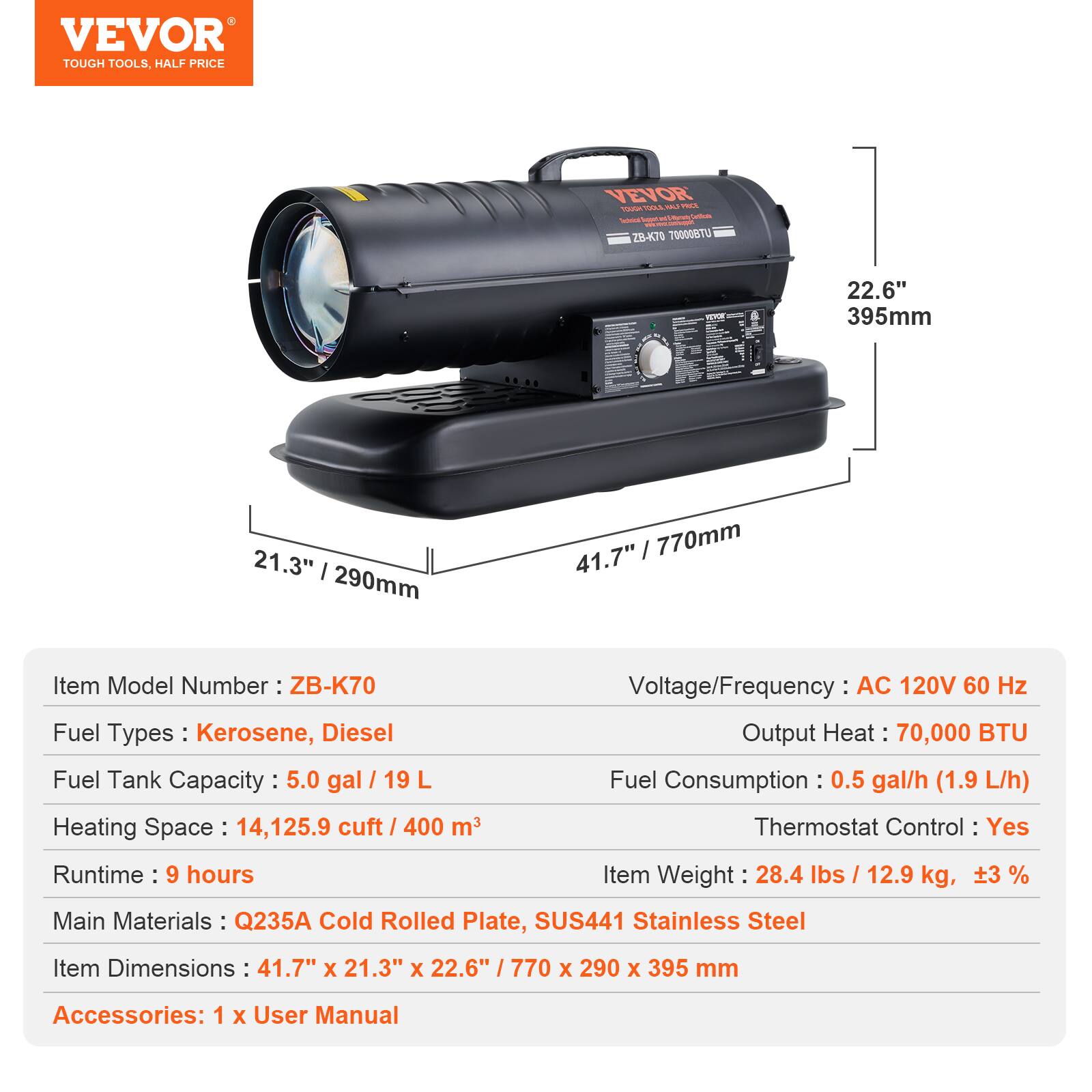 VEVOR TOUGH TOOLS, HALF PRICE

VEVOR VELS - ZB-K70  
70000070  
22.6" / 395mm  
21.3" / 290mm  
41.7" / 770mm  

Item Model Number: ZB-K70  
Voltage/Frequency: AC 120V 60 Hz  
Fuel Types: Kerosene, Diesel  
Output Heat: 70,000 BTU  
Fuel Tank Capacity: 5.0 gal / 19 L  
Fuel Consumption: 0.5 gal/h (1.9 L/h)  
Heating Space: 14,125.9 cuft / 400 m³  
Thermostat Control: Yes  
Runtime: 9 hours  
Item Weight: 28.4 lbs / 12.9 kg, ±3%  
Main Materials: Q235A Cold Rolled Plate, SUS441 Stainless Steel  
Item Dimensions: 41.7" x 21.3" x 22.6" / 770 x 290