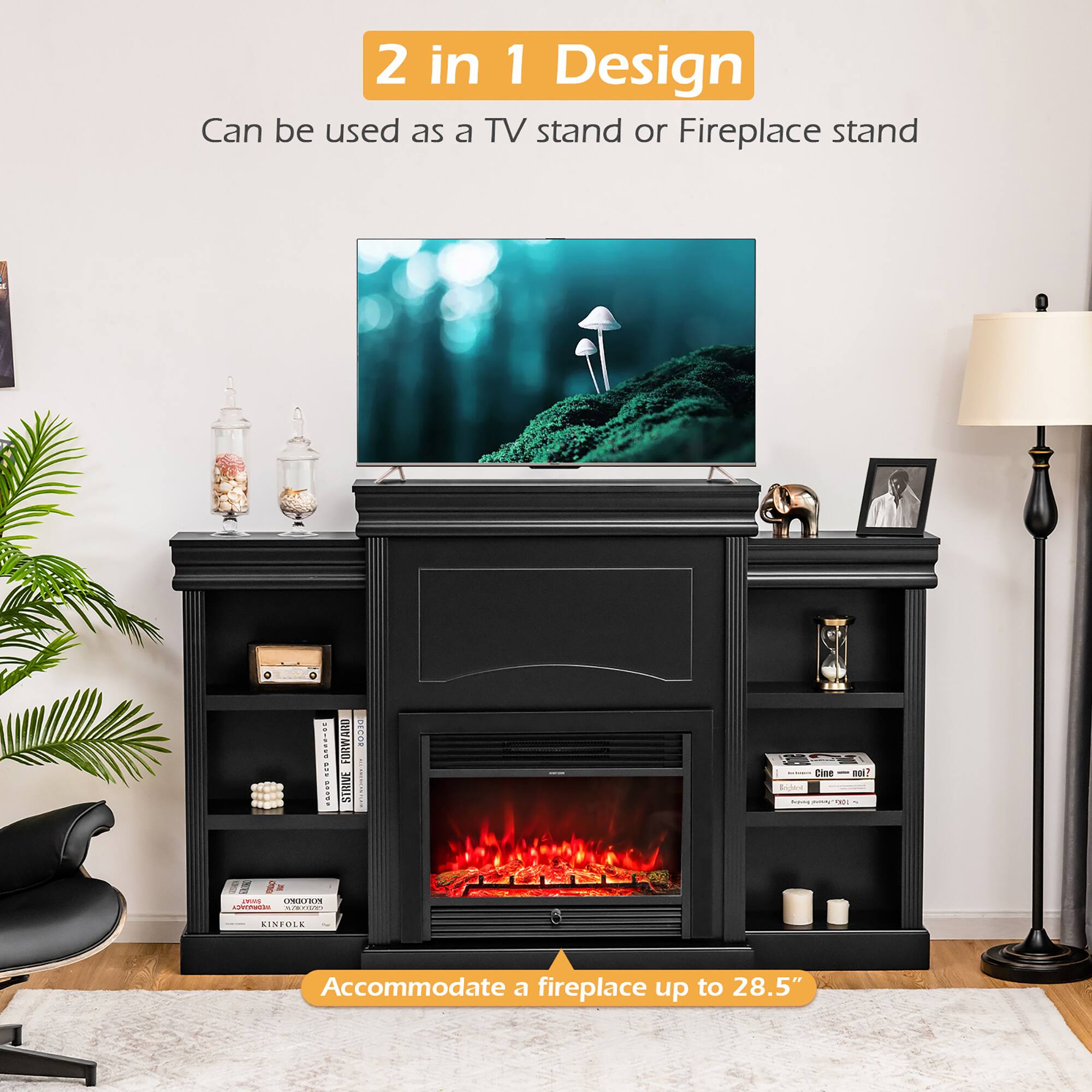 2 in 1 Design  
Can be used as a TV stand or Fireplace stand  

Accommodate a fireplace up to 28.5"