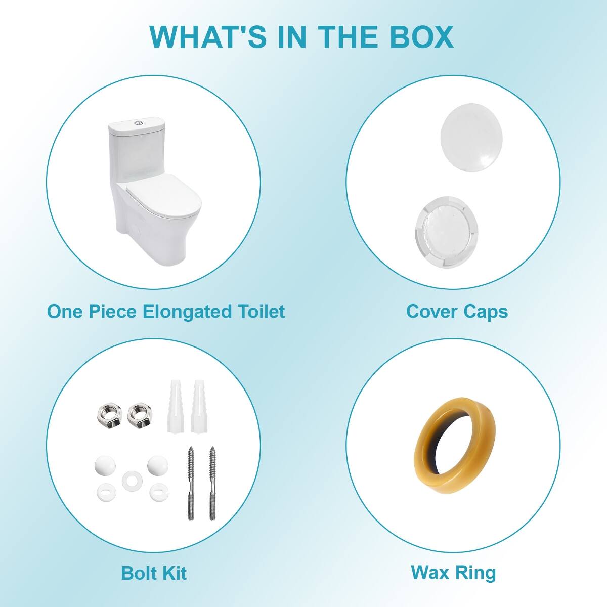 WHAT'S IN THE BOX

One Piece Elongated Toilet

Cover Caps

Bolt Kit

Wax Ring