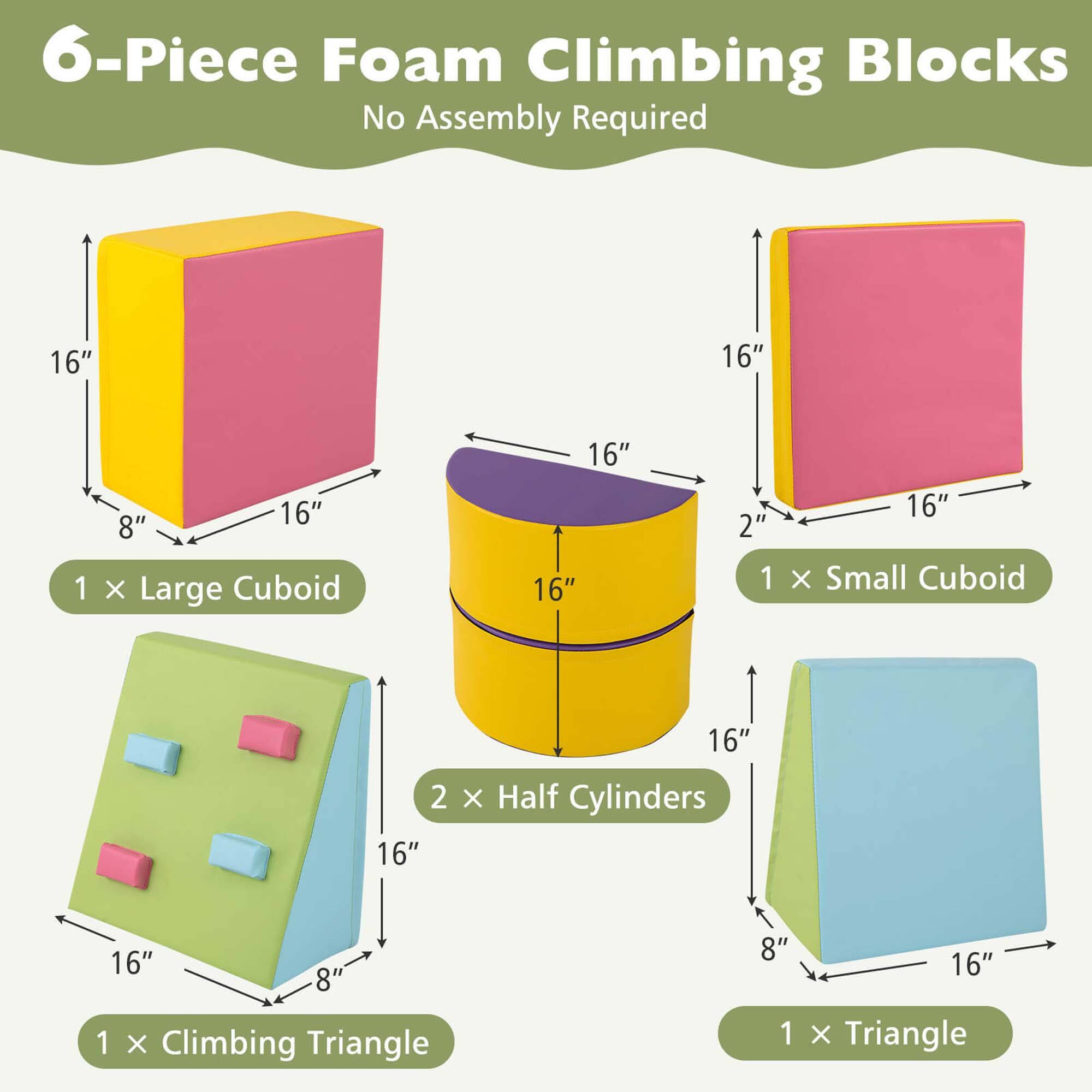 6-Piece Foam Climbing Blocks  
No Assembly Required  

1 x Large Cuboid  
16" x 16" x 8"  

1 x Small Cuboid  
16" x 16" x 2"  

2 x Half Cylinders  
16" x 8"  

1 x Climbing Triangle  
16" x 8"  

1 x Triangle  
16" x 8"