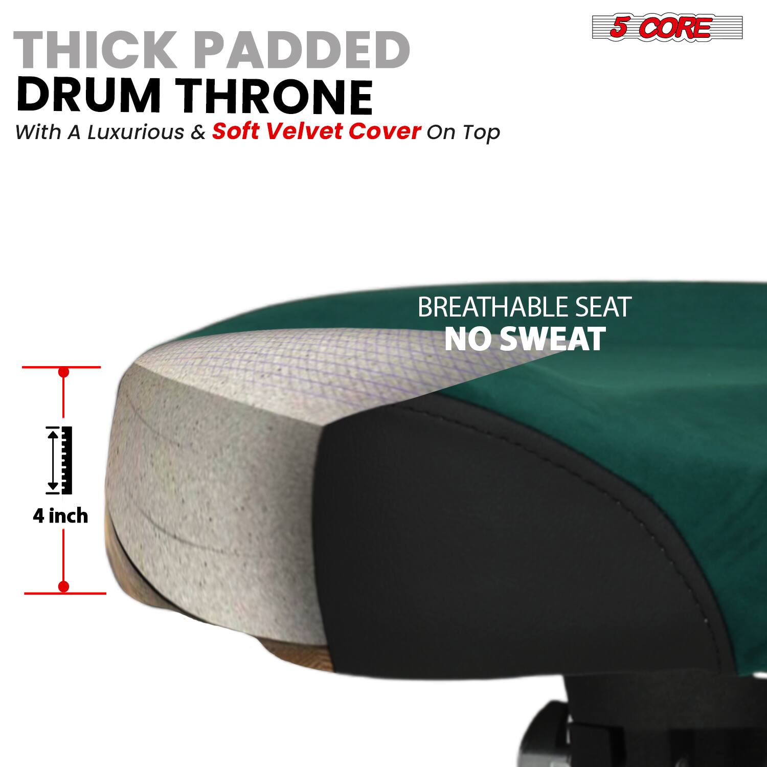 THICK PADDED DRUM THRONE  
With A Luxurious & Soft Velvet Cover On Top  

5 CORE  

BREATHABLE SEAT  
NO SWEAT  

4 inch