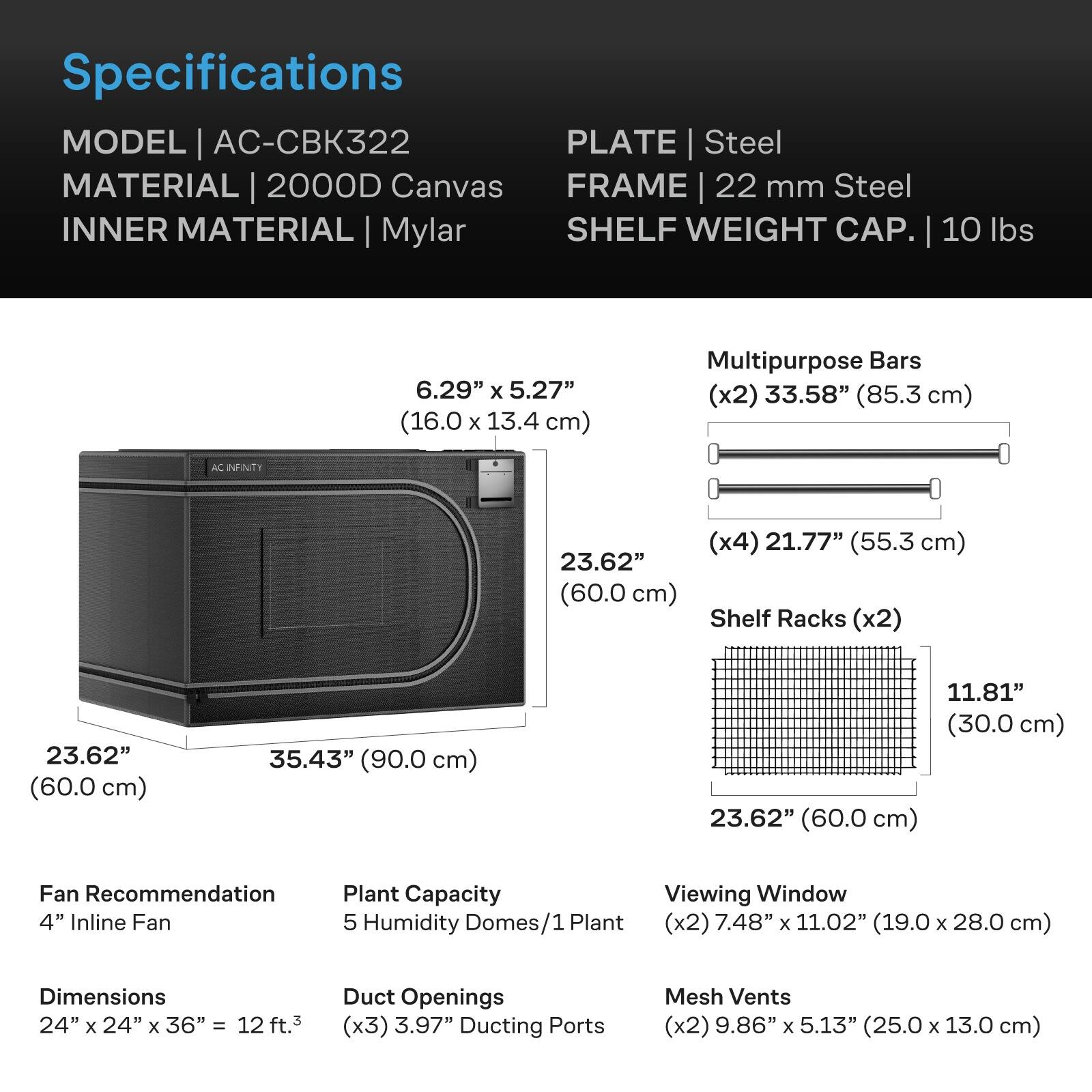 Specifications  
MODEL | AC-CBK322  
MATERIAL | 2000D Canvas  
INNER MATERIAL | Mylar  
PLATE | Steel  
FRAME | 22 mm Steel  
SHELF WEIGHT CAP. | 10 lbs  

6.29" x 5.27" (16.0 x 13.4 cm)  
23.62" (60.0 cm)  
35.43" (90.0 cm)  

Multipurpose Bars (x2) 33.58" (85.3 cm)  
(x4) 21.77" (55.3 cm)  
Shelf Racks (x2) 23.62" (60.0 cm)  
11.81" (30.0 cm)  

Fan Recommendation 4" Inline Fan  
Plant Capacity 5 Humidity Domes/1 Plant  
Dimensions 24" x 24" x 36" = 12 ft.³  
Duct Openings (x3) 3.97" Ducting Ports  
Viewing Window 7.48" x