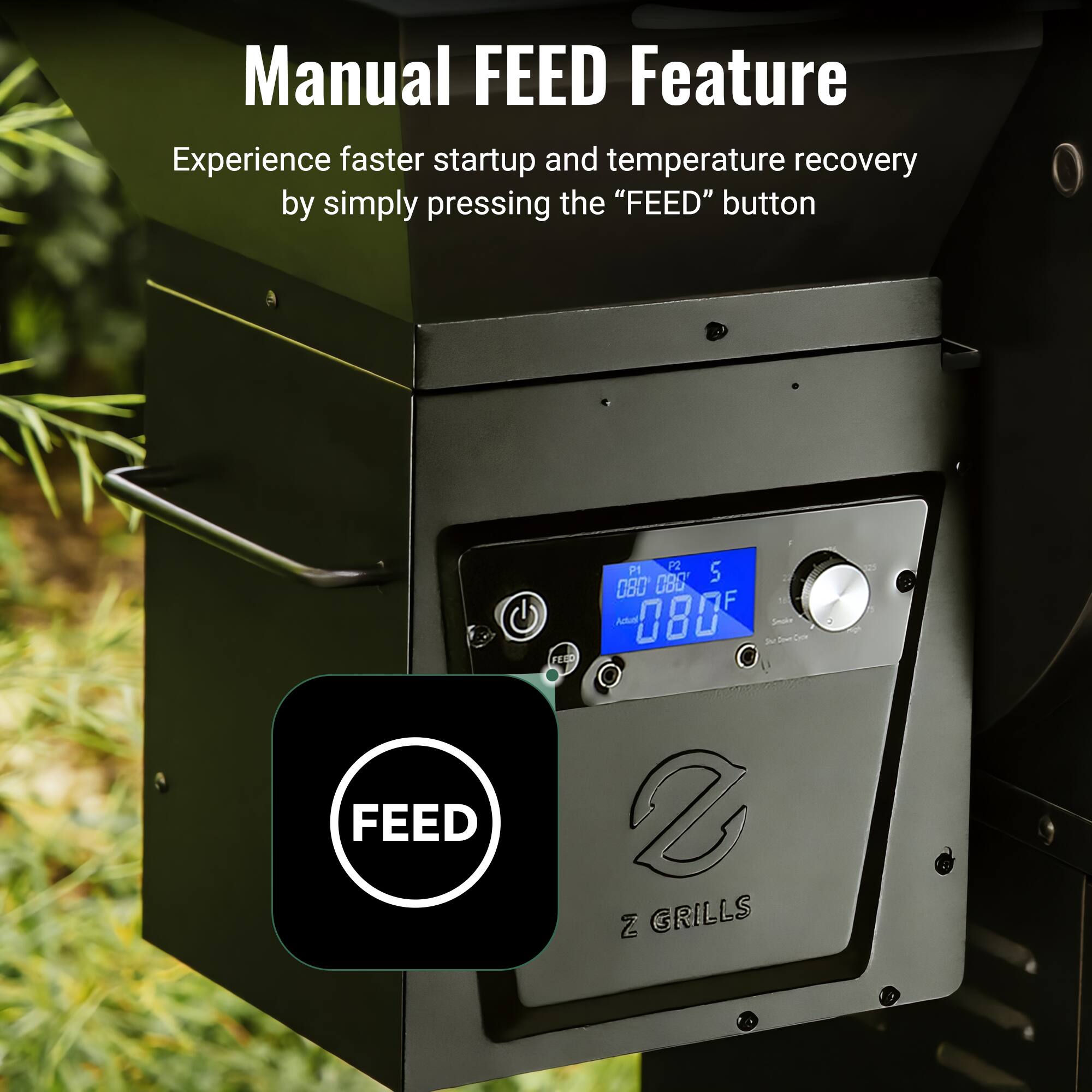 Manual FEED Feature

Experience faster startup and temperature recovery by simply pressing the "FEED" button

P1 P2 S
088 080 F
Adus 080 2 FEED 2 2

Z GRILLS