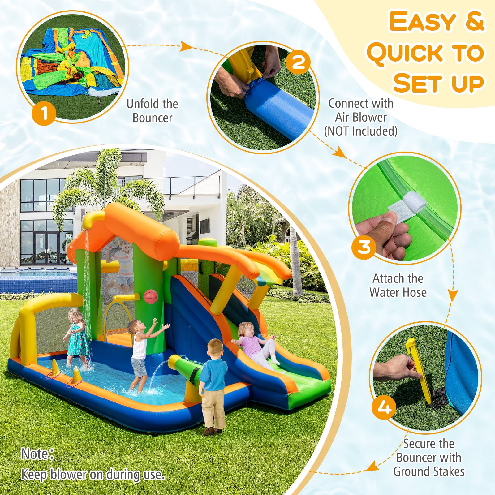 1. Unfold the Bouncer

2. Connect with Air Blower (NOT Included)

3. Attach the Water Hose

4. Secure the Bouncer with Ground Stakes

Note: Keep blower on during use.

EASY & QUICK TO SET UP
