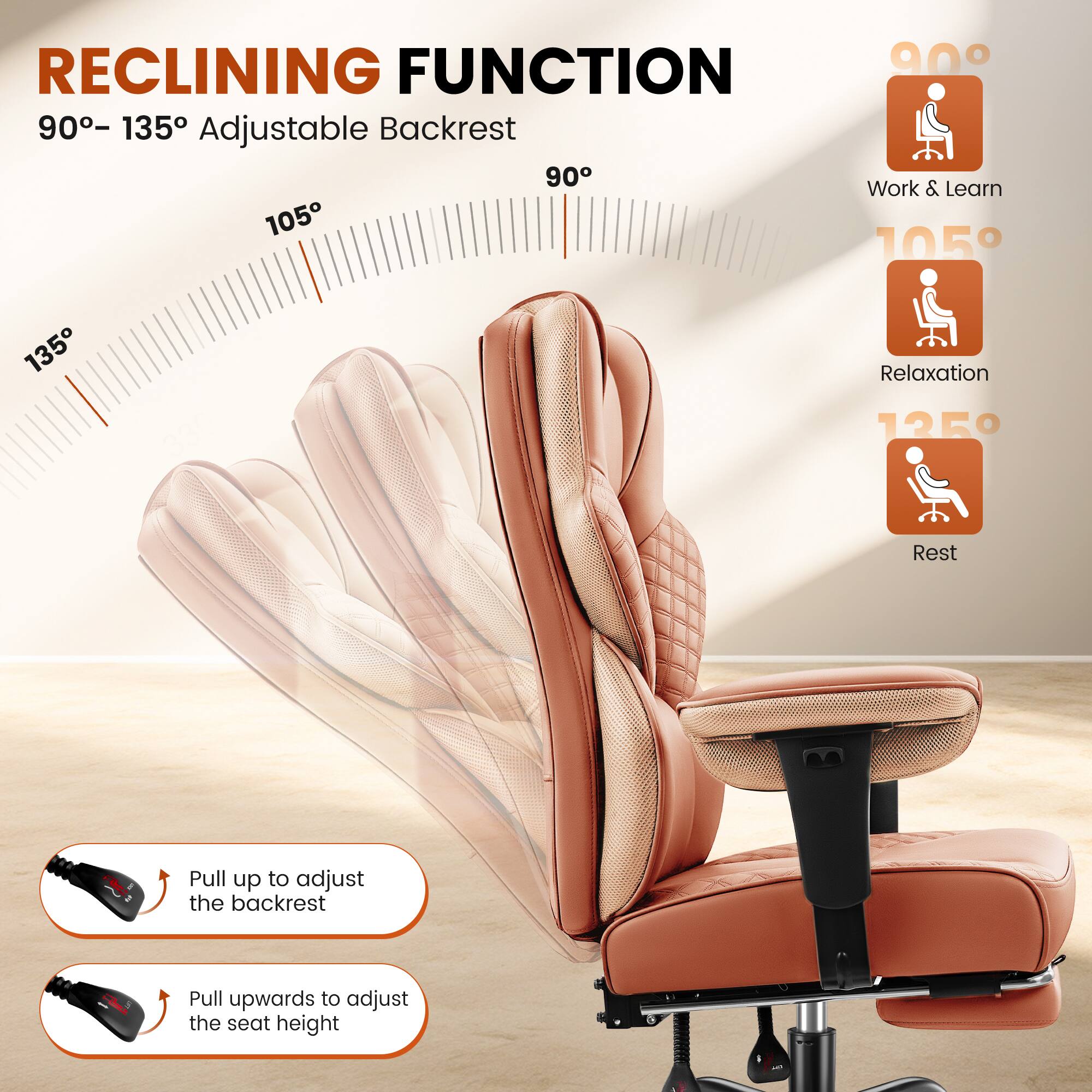 RECLINING FUNCTION  
90° – 135° Adjustable Backrest  

90° Work & Learn  
105° Relaxation  
125° Rest  

Pull up to adjust the backrest  
Pull upwards to adjust the seat height