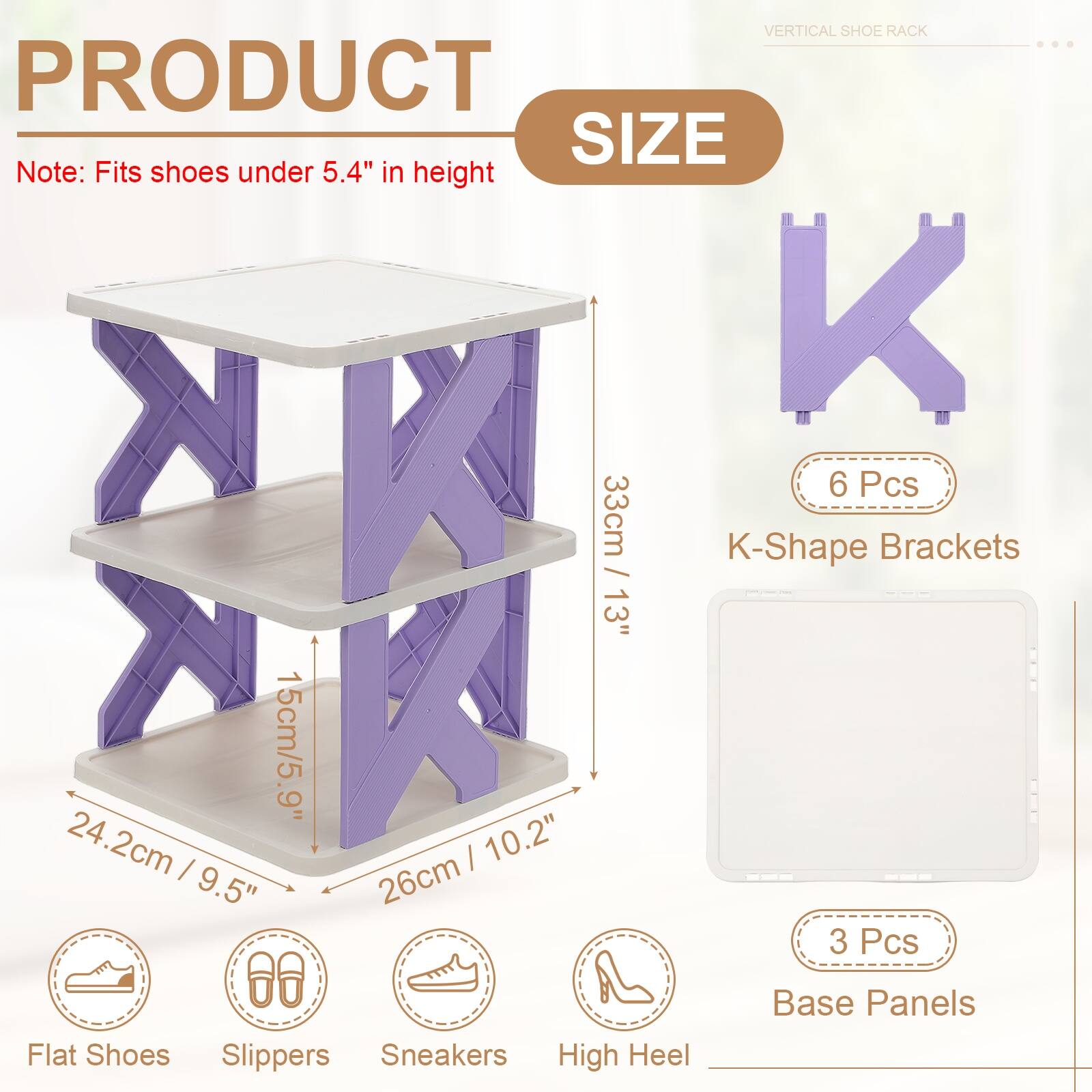 VERTICAL SHOE RACK

PRODUCT SIZE

Note: Fits shoes under 5.4" in height

- 6 Pcs K-Shape Brackets
  - 33cm / 13"
  - 15cm / 5.9"
  - 24.2cm / 9.5"
  - 26cm / 10.2"

- 3 Pcs Base Panels

Flat Shoes Slippers Sneakers High Heel
