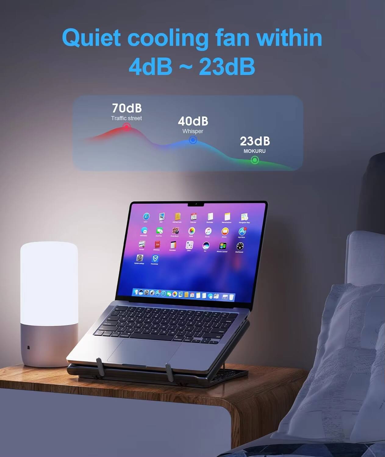 Quiet cooling fan within 4dB ~ 23dB

70dB Traffic street  
40dB Whisper  
23dB MOKURU