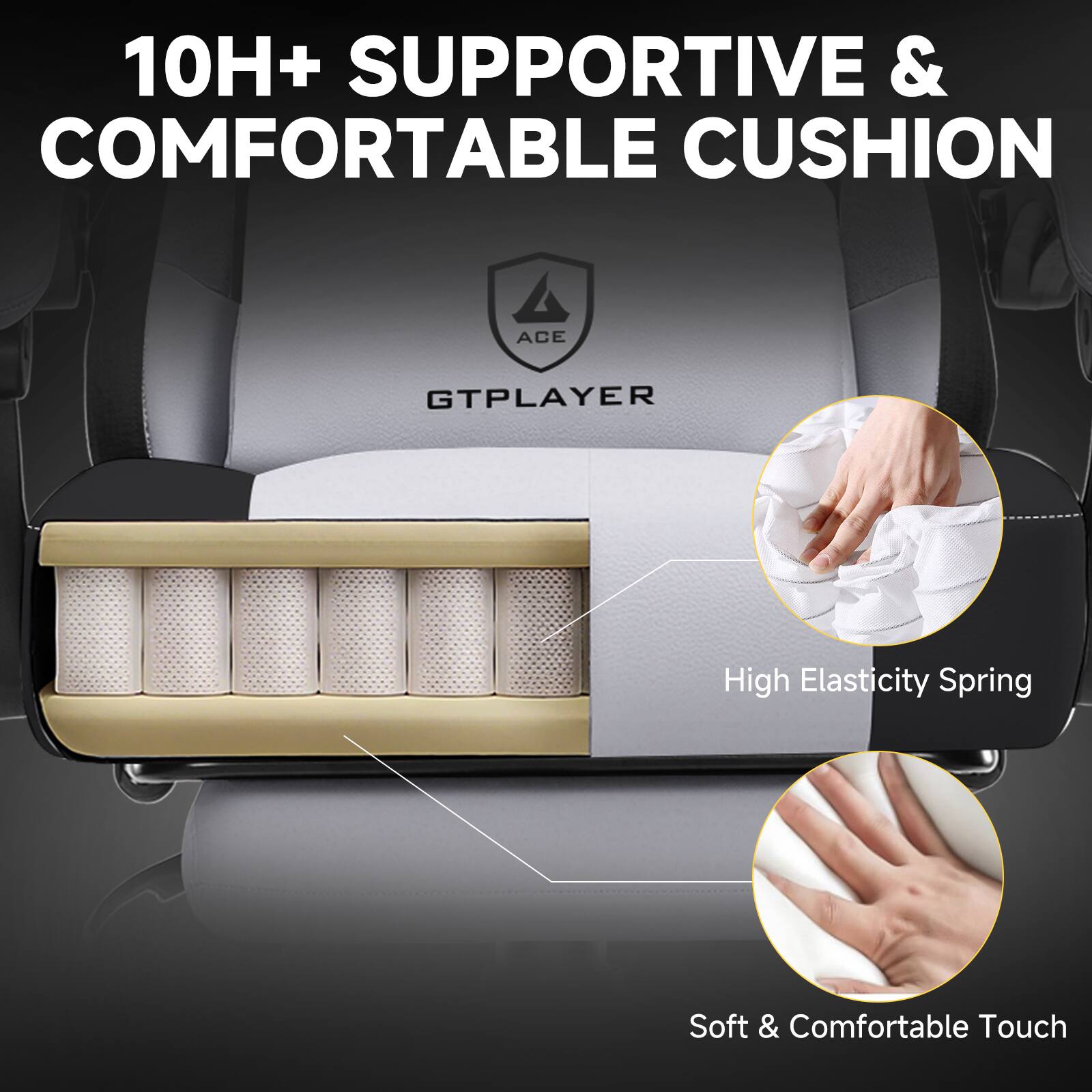 10H+ SUPPORTIVE & COMFORTABLE CUSHION

ACE
GTPLAYER

High Elasticity Spring

Soft & Comfortable Touch