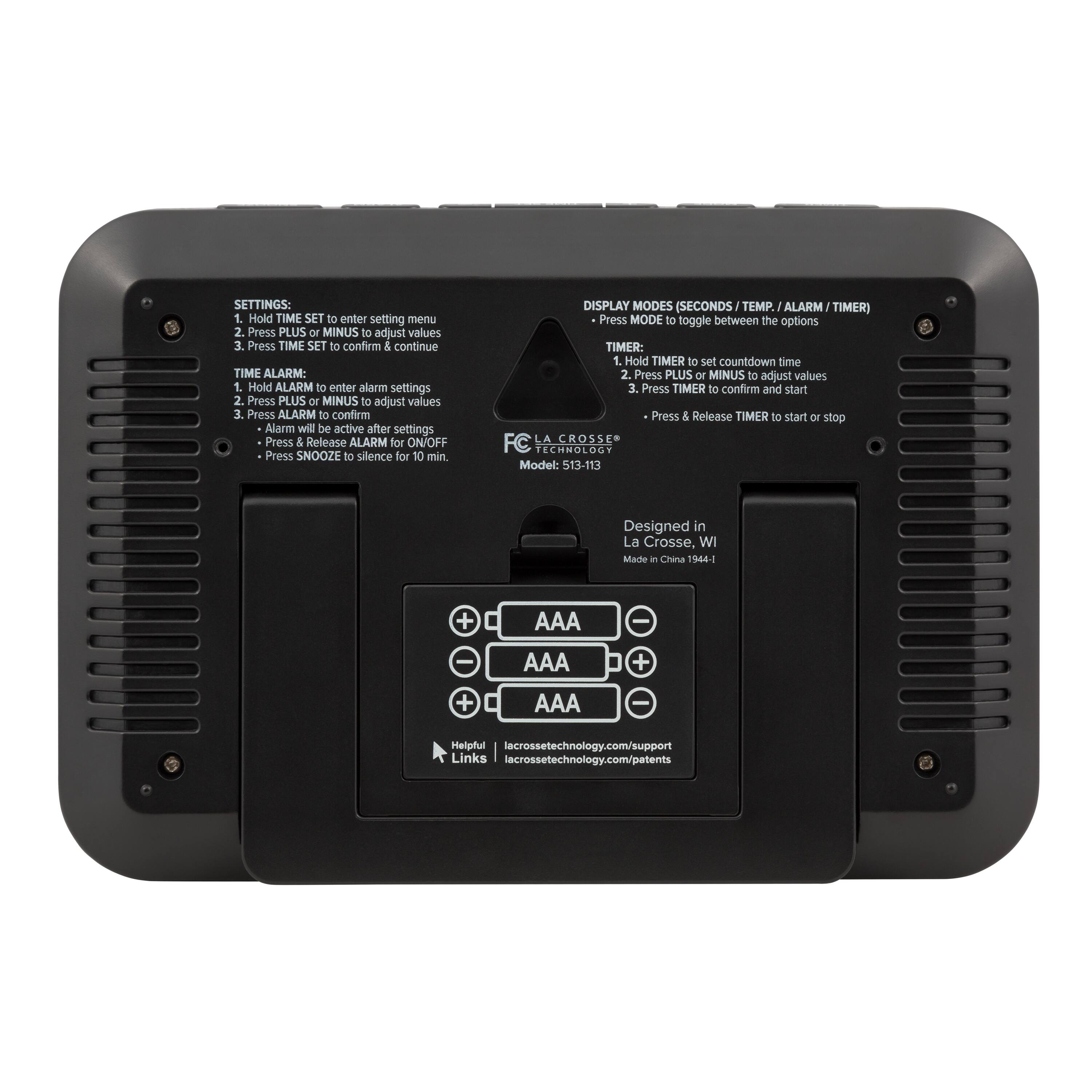 **SETTINGS:**  
1. Hold TIME SET to enter setting menu  
2. Press PLUS or MINUS to adjust values  
3. Press TIME SET to confirm & continue  

**TIME ALARM:**  
1. Hold ALARM to enter alarm settings  
2. Press PLUS or MINUS to adjust values  
3. Press ALARM to confirm  
   - Alarm will be active after settings  
   - Press & Release ALARM for ON/OFF  
   - Press SNOOZE to silence for 10 min  

**DISPLAY MODES (SECONDS / TEMP. / ALARM / TIMER)**  
- Press MODE to toggle between the options  

**TIMER:**  
1. Hold TIMER to set countdown time  
2. Press PLUS or MINUS to adjust values  
3. Press TIMER to confirm and start  
   - Press & Release TIMER to start or stop  

**AAA**  
**AA**  
**AAA**  

**Helpful Links:**  
lacrossetechnology.com/support  
lacrossetechnology.com/patents  

**FC TECHNOLOGY**  
Model: 513-113  
Designed in La Crosse, WI  
Made in China 1944-1