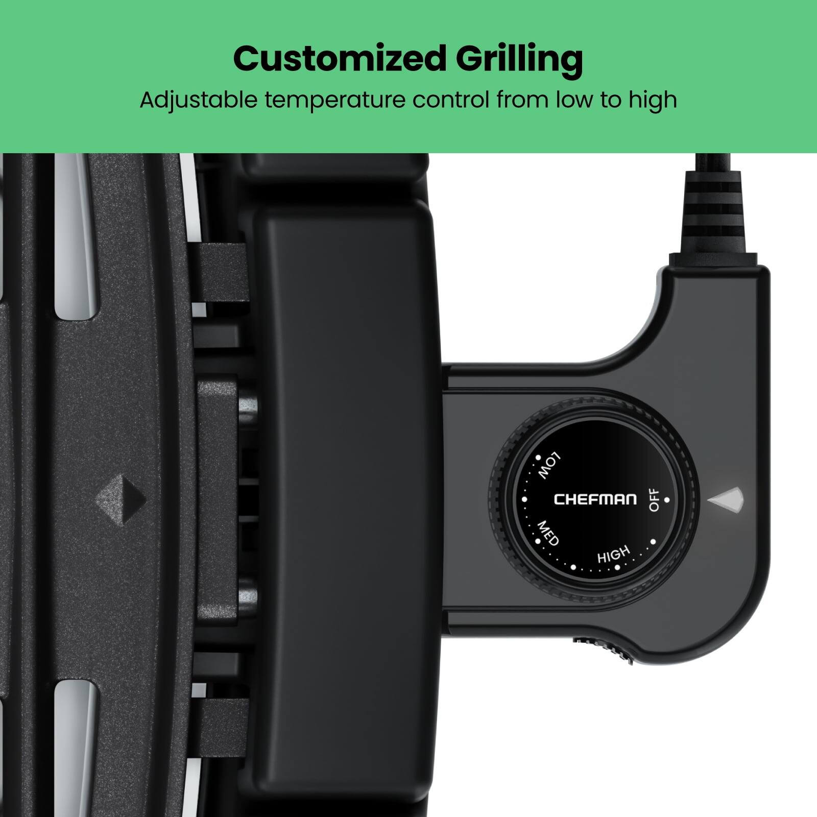 Customized Grilling  
Adjustable temperature control from low to high  

LOW  
CHEFMAN  
OFF  
MED  
HIGH