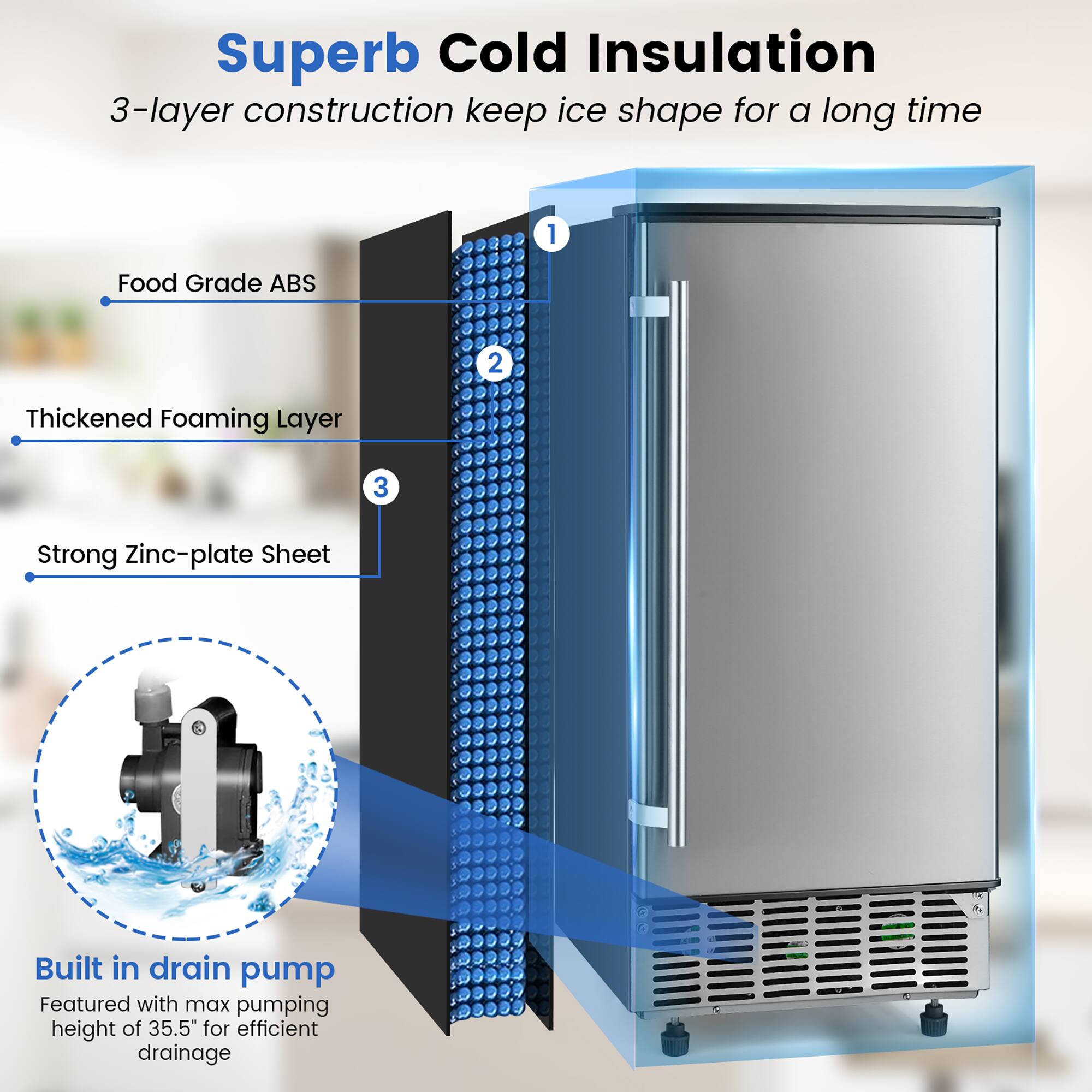 Superb Cold Insulation  
3-layer construction keeps ice shape for a long time  
1. Food Grade ABS  
2. Thickened Foaming Layer  
3. Strong Zinc-plate Sheet  

Built in drain pump  
Featured with max pumping height of 35.5" for efficient drainage