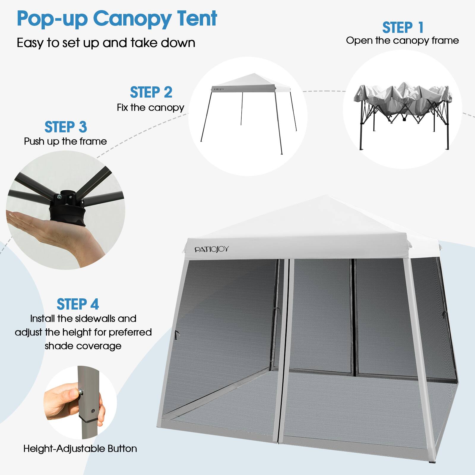 Pop-up Canopy Tent  
Easy to set up and take down  

STEP 1  
Open the canopy frame  

STEP 2  
Fix the canopy  

STEP 3  
Push up the frame  

STEP 4  
Install the sidewalls and adjust the height for preferred shade coverage  

Height-Adjustable Button