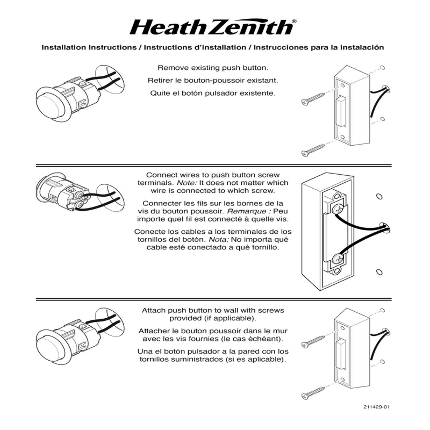 Heath Zenith Installation Instructions / Instructions d'installation / Instrucciones para la instalación

1. Remove existing push button.
   Retirer le bouton-poussoir existant.
   Quite el botón pulsador existente.

2. Connect wires to push button screw terminals.
   Note: It does not matter which wire is connected to which screw.
   Connecter les fils sur les bornes de la vis du bouton poussoir.
   Remarque : Peu importe quel fil est connecté à quelle vis.
   Conecte los cables a los terminales de los tornillos del botón.
   Nota: No importa qué cable esté conectado a qué tornillo.

3. Attach push button to wall with screws provided (if applicable).
   Attacher le bouton poussoir dans le mur avec les vis fournies (le cas échéant).
   Une el botón pulsador a la pared con los tornillos suministrados (si es aplicable).

211429-01