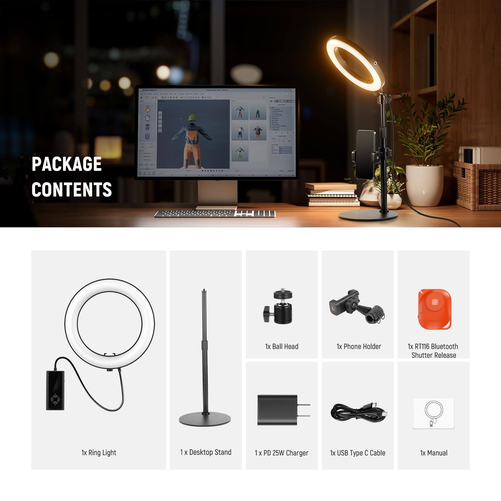PACKAGE CONTENTS

- 1x Ball Head
- 1x Phone Holder
- 1x RT116 Bluetooth Shutter Release
- 1x Ring Light
- 1x Desktop Stand
- 1x PD 25W Charger
- 1x USB Type C Cable
- 1x Manual