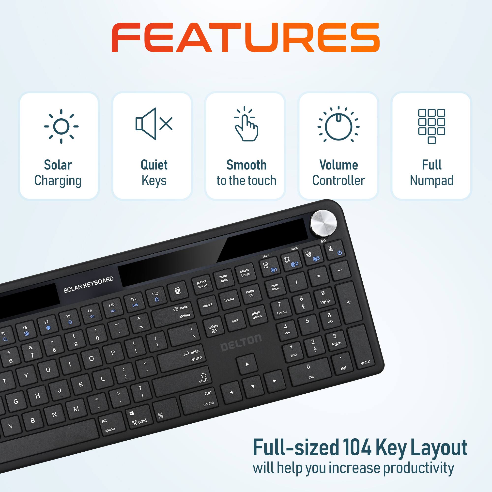 FEATURES

Solar Charging
Quiet Keys
Smooth to the touch
Volume Controller
Full Numpad

SOLAR KEYBOARD

Full-sized 104 Key Layout will help you increase productivity