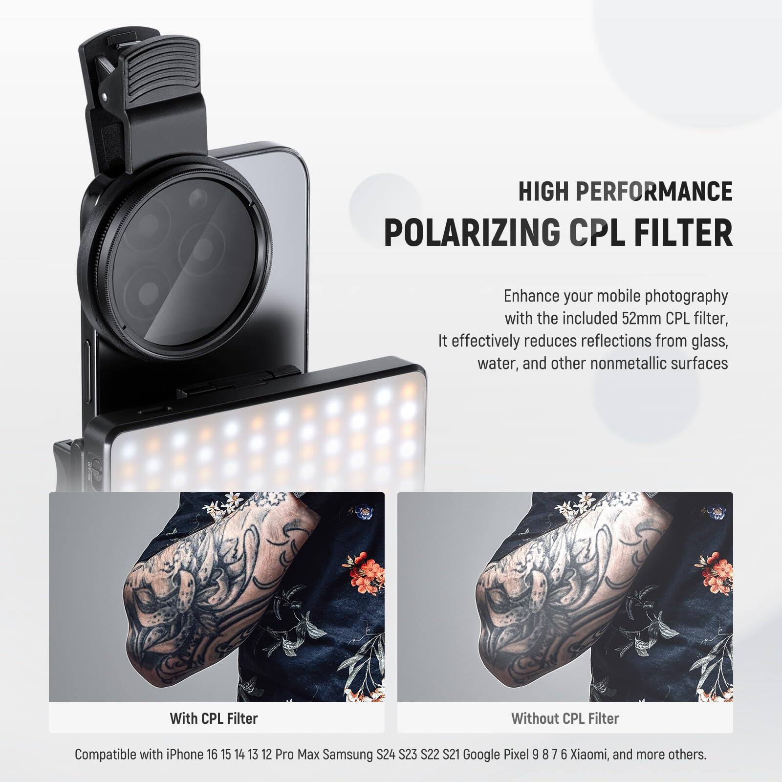 HIGH PERFORMANCE POLARIZING CPL FILTER

Enhance your mobile photography with the included 52mm CPL filter. It effectively reduces reflections from glass, water, and other nonmetallic surfaces.

With CPL Filter | Without CPL Filter

Compatible with iPhone 16 15 14 13 12 Pro Max Samsung S24 S23 S22 S21 Google Pixel 9 8 7 6 Xiaomi, and more others.