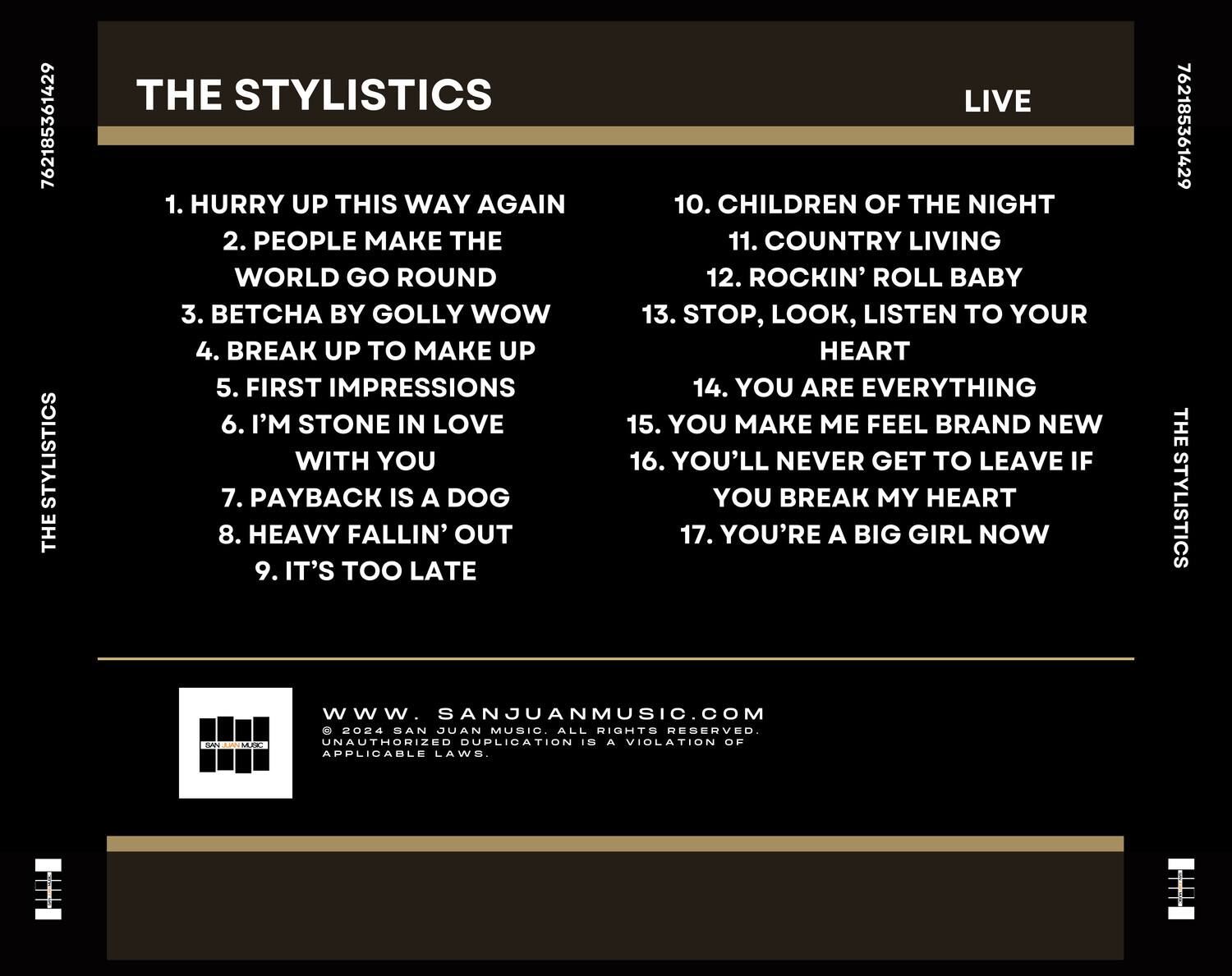 **THE STYLISTICS**  
**LIVE**

1. HURRY UP THIS WAY AGAIN  
2. PEOPLE MAKE THE WORLD GO ROUND  
3. BETCHA BY GOLLY WOW  
4. BREAK UP TO MAKE UP  
5. FIRST IMPRESSIONS  
6. I’M STONE IN LOVE WITH YOU  
7. PAYBACK IS A DOG  
8. HEAVY FALLIN’ OUT  
9. IT’S TOO LATE  
10. CHILDREN OF THE NIGHT  
11. COUNTRY LIVING  
12. ROCKIN’ ROLL BABY  
13. STOP, LOOK, LISTEN TO YOUR HEART  
14. YOU ARE EVERYTHING  
15. YOU MAKE ME FEEL BRAND NEW  
16. YOU’LL NEVER GET TO LEAVE IF YOU BREAK MY HEART  
17. YOU’RE A BIG GIRL NOW  

**WWW.SANJUANMUSIC.COM**  
© 2024 SAN JUAN MUSIC. ALL RIGHTS RESERVED. UNAUTHORIZED DUPLICATION IS A VIOLATION OF APPLICABLE LAWS.