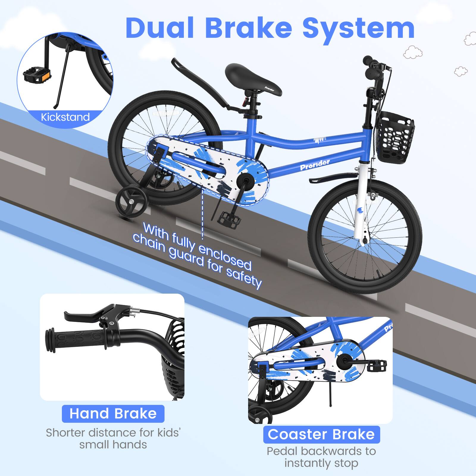 Dual Brake System

- Kickstand
- With fully enclosed chain guard for safety
- Hand Brake
  - Shorter distance for kids' small hands
- Coaster Brake
  - Pedal backwards to instantly stop