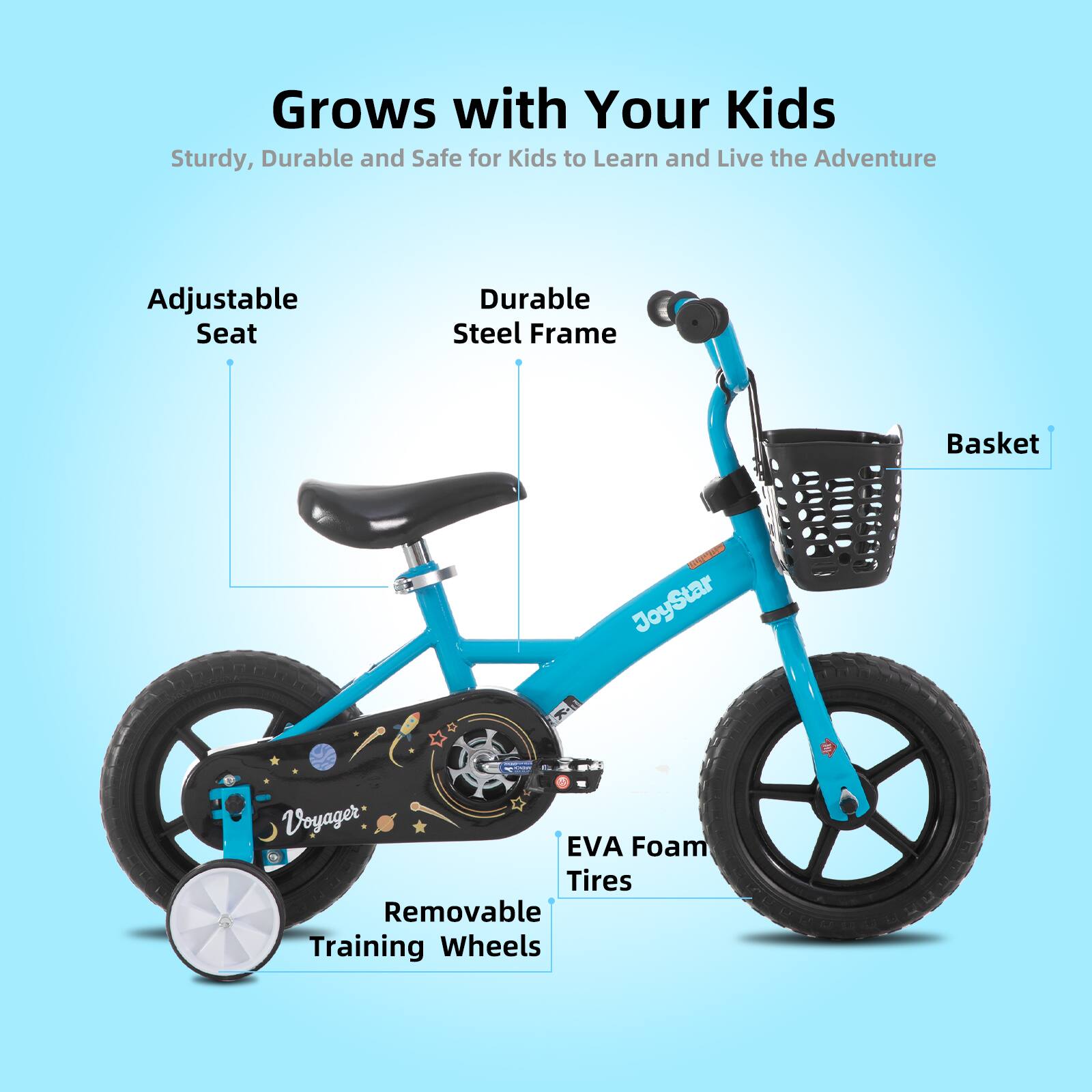 Grows with Your Kids  
Sturdy, Durable and Safe for Kids to Learn and Live the Adventure  
Adjustable Seat  
Durable Steel Frame  
Basket  
EVA Foam Tires  
Removable Training Wheels