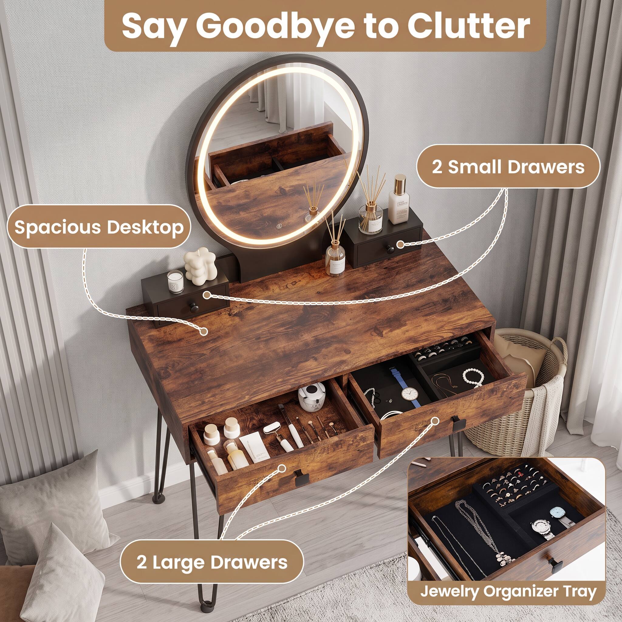 Say Goodbye to Clutter

- Spacious Desktop
- 2 Small Drawers
- 2 Large Drawers
- Jewelry Organizer Tray