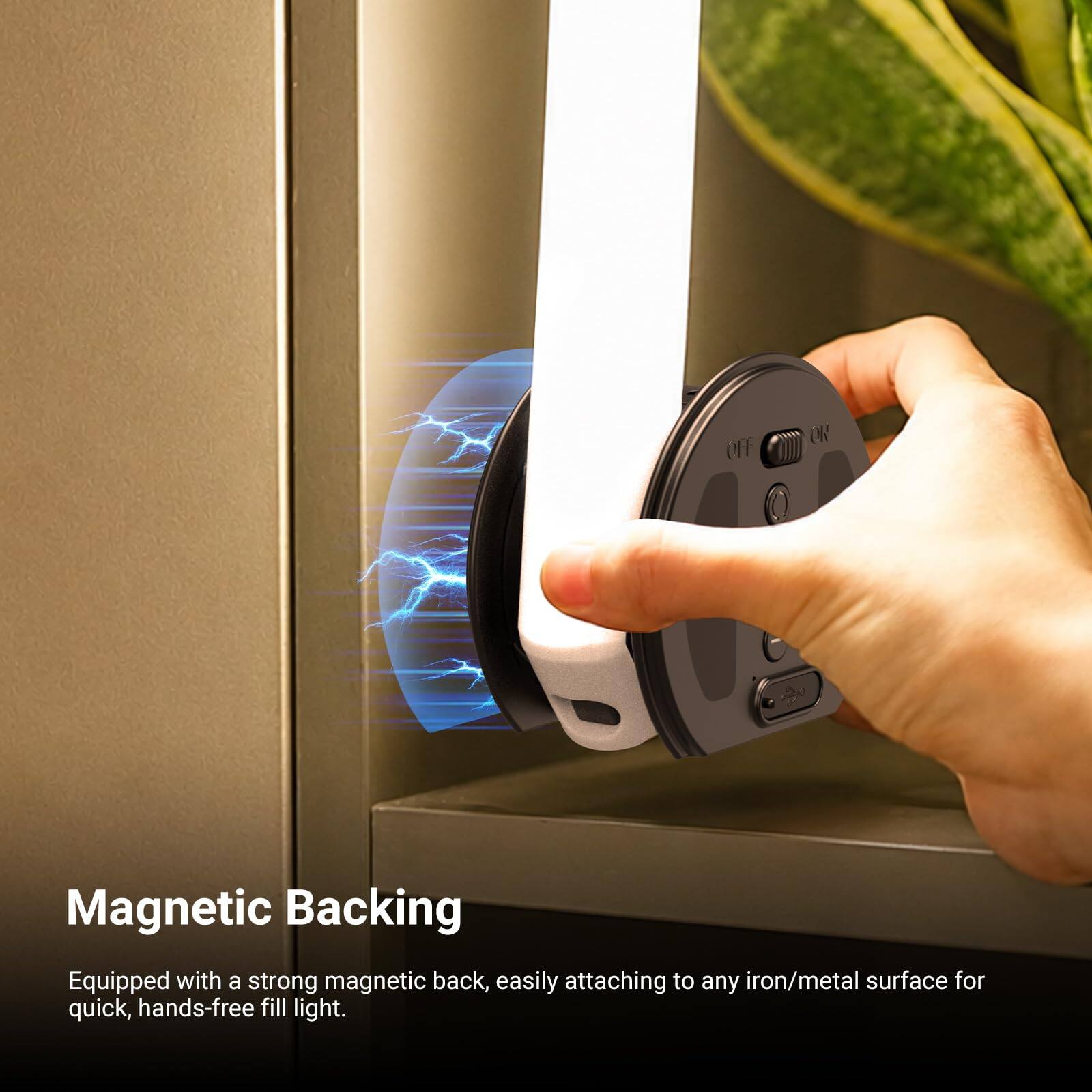 OFF OR

Magnetic Backing
Equipped with a strong magnetic back, easily attaching to any iron/metal surface for quick, hands-free fill light.