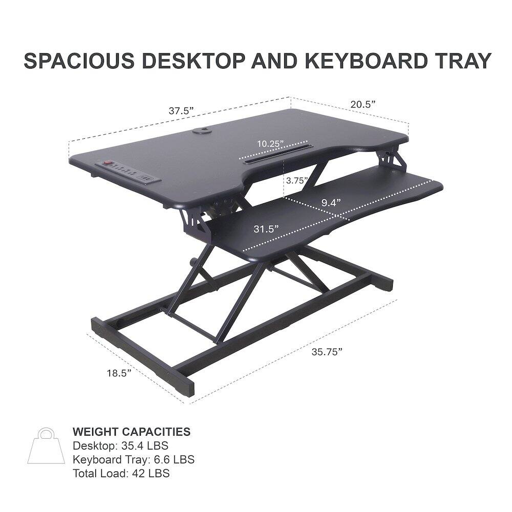 SPACIOUS DESKTOP AND KEYBOARD TRAY

37.5" 20.5" 10.25" 3.75" 9.4" 31.5" 35.75" 18.5"

WEIGHT CAPACITIES
Desktop: 35.4 LBS
Keyboard Tray: 6.6 LBS
Total Load: 42 LBS