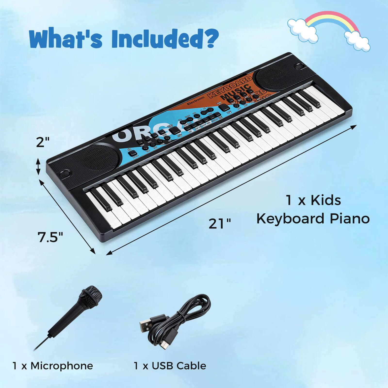 What's Included?

- 1 x Kids Keyboard Piano
- 1 x Microphone
- 1 x USB Cable

Dimensions:
- Width: 21"
- Depth: 7.5"
- Height: 2"