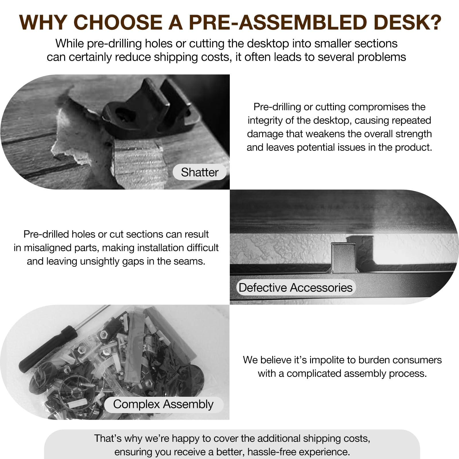 **WHY CHOOSE A PRE-ASSEMBLED DESK?**

While pre-drilling holes or cutting the desktop into smaller sections can certainly reduce shipping costs, it often leads to several problems:

- **Shatter**
  - Pre-drilling or cutting compromises the integrity of the desktop, causing repeated damage that weakens the overall strength and leaves potential issues in the product.

- **Defective Accessories**
  - Pre-drilled holes or cut sections can result in misaligned parts, making installation difficult and leaving unsightly gaps in the seams.

- **Complex Assembly**
  - We believe it's impolite to burden consumers with a complicated assembly process.

That's why we're happy to cover the additional shipping costs, ensuring you receive a better, hassle-free experience.