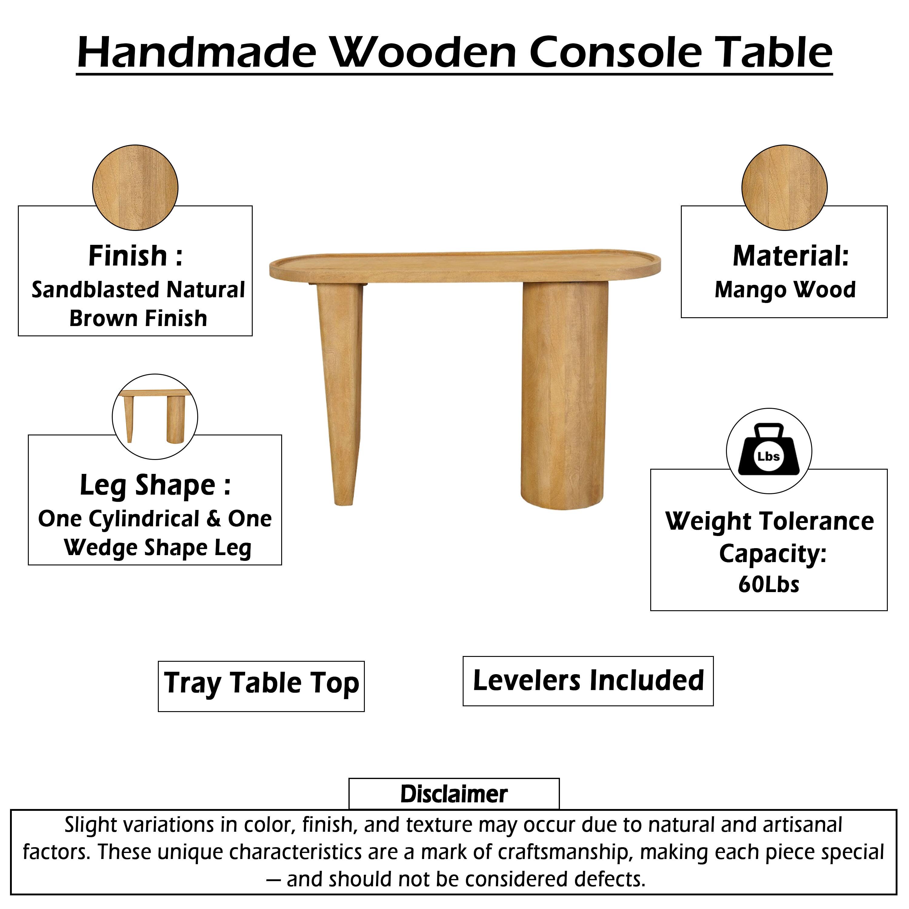 Handmade Wooden Console Table

Finish: Sandblasted Natural Brown Finish  
Material: Mango Wood  
Leg Shape: One Cylindrical & One Wedge Shape Leg  
Weight Tolerance Capacity: 60Lbs  
Tray Table Top  
Levelers Included  

Disclaimer: Slight variations in color, finish, and texture may occur due to natural and artisanal factors. These unique characteristics are a mark of craftsmanship, making each piece special and should not be considered defects.