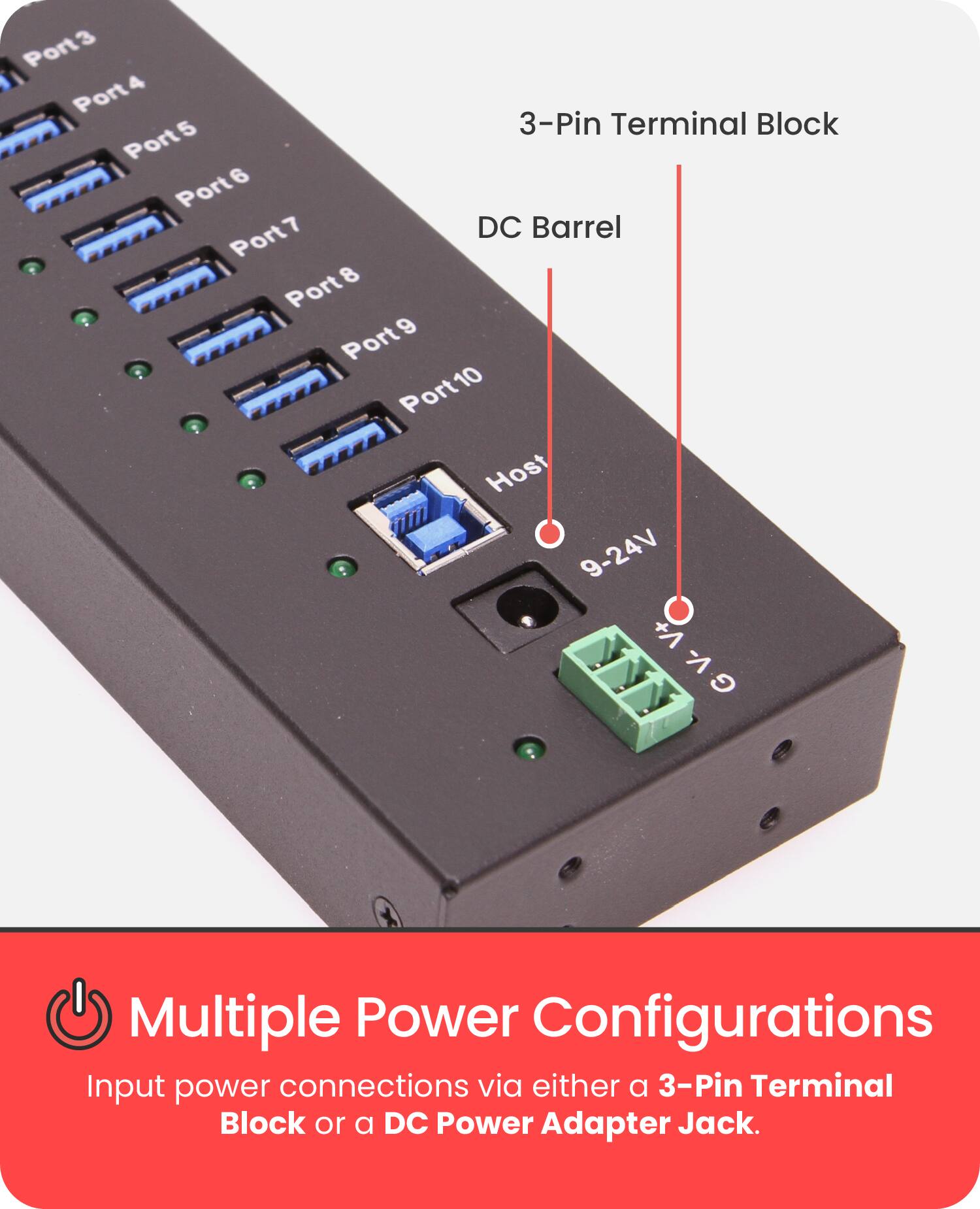 Port3  
Port4  
Port5  
Port6  
Port7  
Port8  
Port9  
Port10  

3-Pin Terminal Block  
DC Barrel  

Host  
9-24V  
+A  
GV-V+  
-1  
G  

Multiple Power Configurations  
Input power connections via either a 3-Pin Terminal Block or a DC Power Adapter Jack.