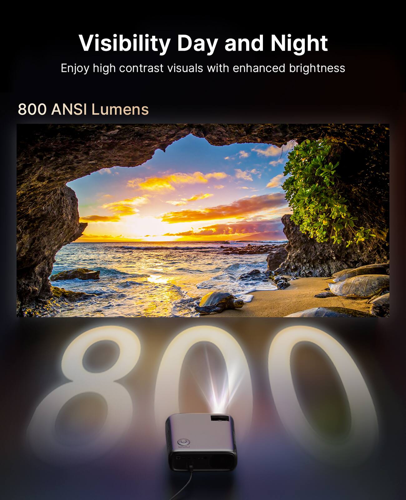 Visibility Day and Night  
Enjoy high contrast visuals with enhanced brightness  

800 ANSI Lumens