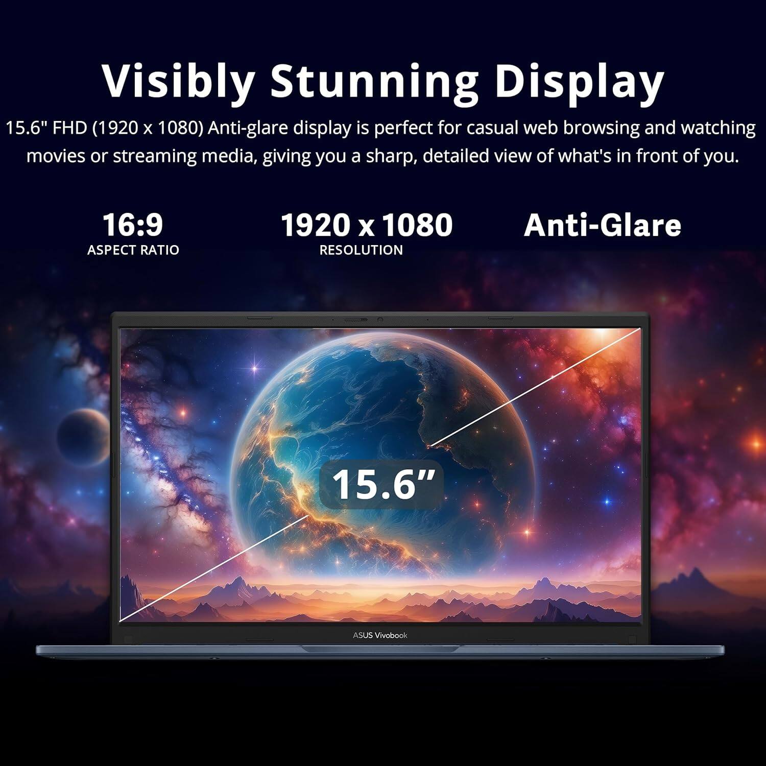 Visibly Stunning Display  
15.6" FHD (1920 x 1080) Anti-glare display is perfect for casual web browsing and watching movies or streaming media, giving you a sharp, detailed view of what's in front of you.  

16:9 ASPECT RATIO  
1920 x 1080 RESOLUTION  
Anti-Glare  

15.6" ASUS VivoBook