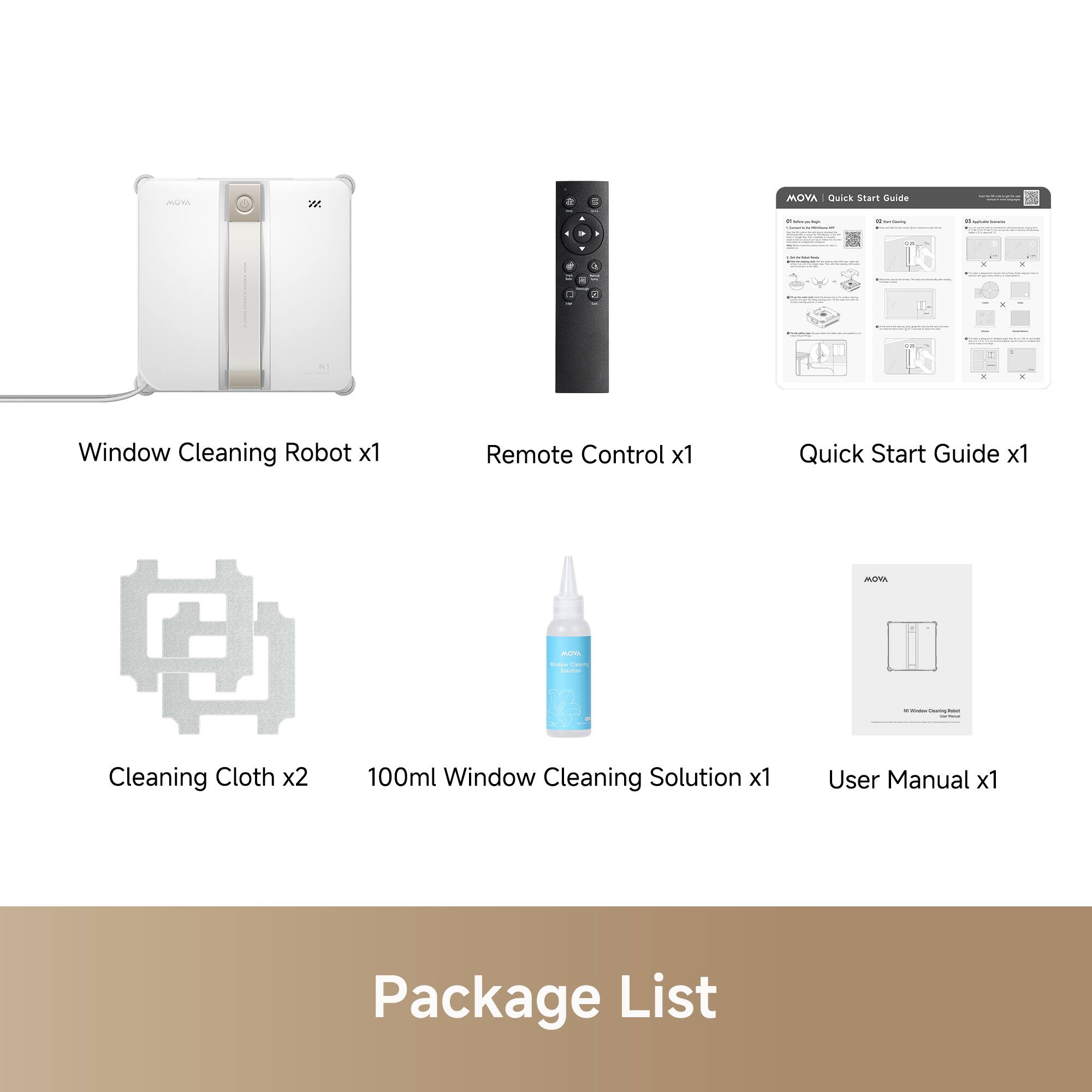 A 2 MOVA Gack Start Duide - - | - I - | K - - 2 - adaa a . Window Cleaning Robot x1 Remote Control x1 Quick Start Guide x1 MA --  | - - - : : Cleaning Cloth x2 100ml Window Cleaning Solution x1 User Manual x1 Package List

Window Cleaning Robot x1  
Remote Control x1  
Quick Start Guide x1  
Cleaning Cloth x2  
100ml Window Cleaning Solution x1  
User Manual x1  

Package List