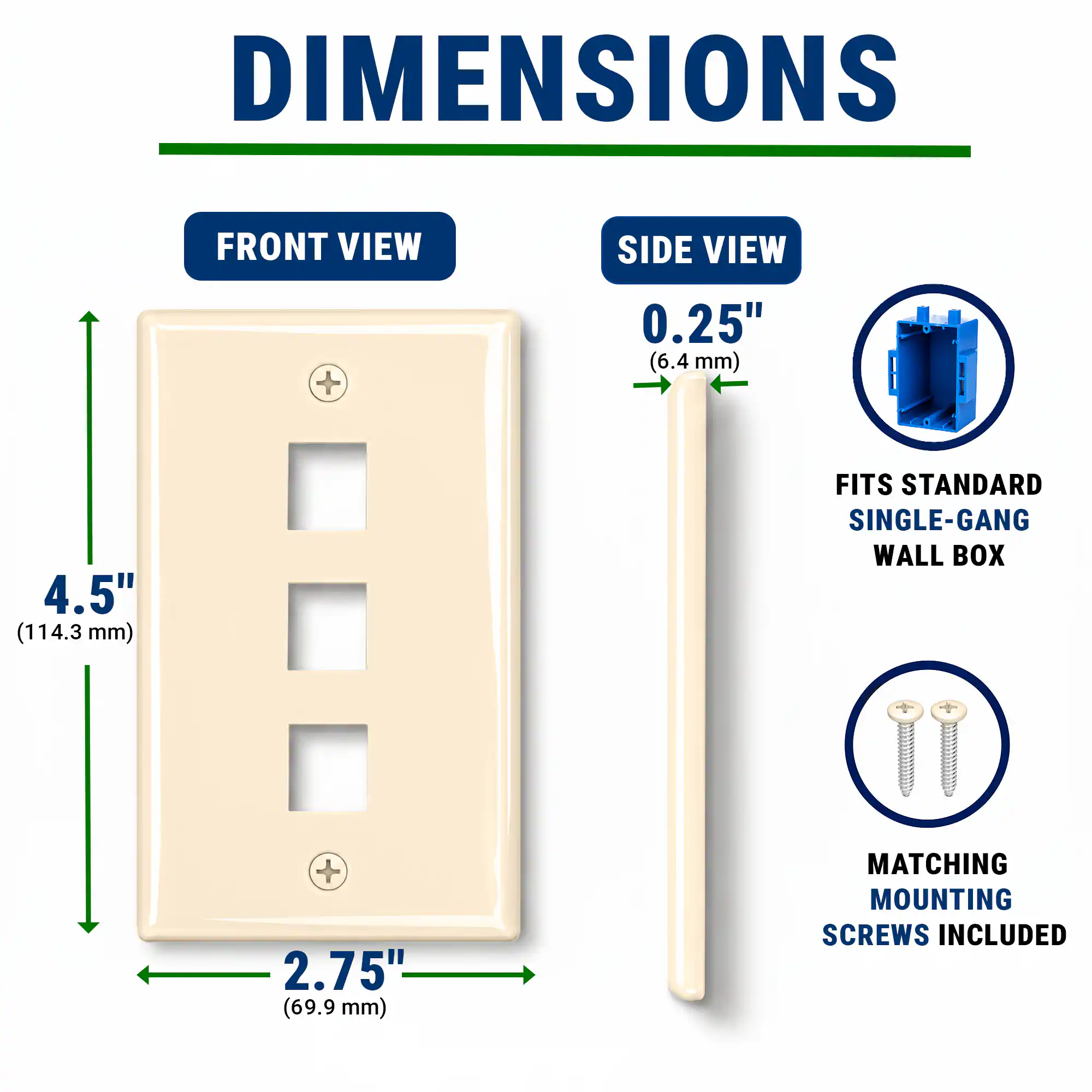 DIMENSIONS  
FRONT VIEW  
SIDE VIEW  
+ 0.25" (6.4 mm)  
4.5" (114.3 mm)  
FITS STANDARD SINGLE-GANG WALL BOX  
2.75" (69.9 mm)  
MATCHING MOUNTING SCREWS INCLUDED