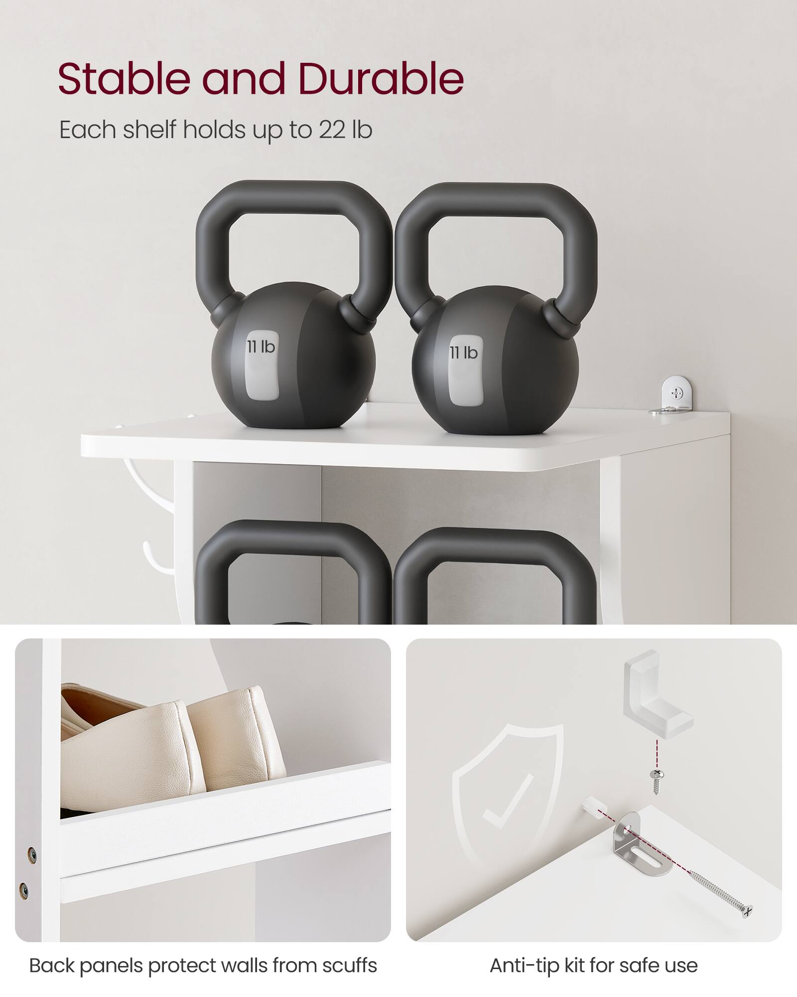 Stable and Durable  
Each shelf holds up to 22 lb  

Back panels protect walls from scuffs  

Anti-tip kit for safe use