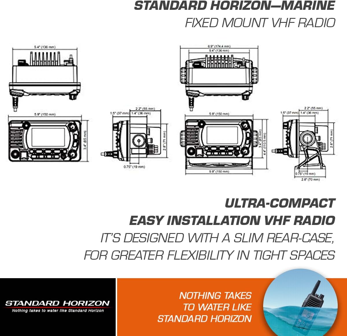 STANDARD HORIZON—MARINE FIXED MOUNT VHF RADIO

STANDARD HORIZON

ULTRA-COMPACT EASY INSTALLATION VHF RADIO
IT'S DESIGNED WITH A SLIM REAR-CASE, FOR GREATER FLEXIBILITY IN TIGHT SPACES

NOTHING TAKES TO WATER LIKE STANDARD HORIZON