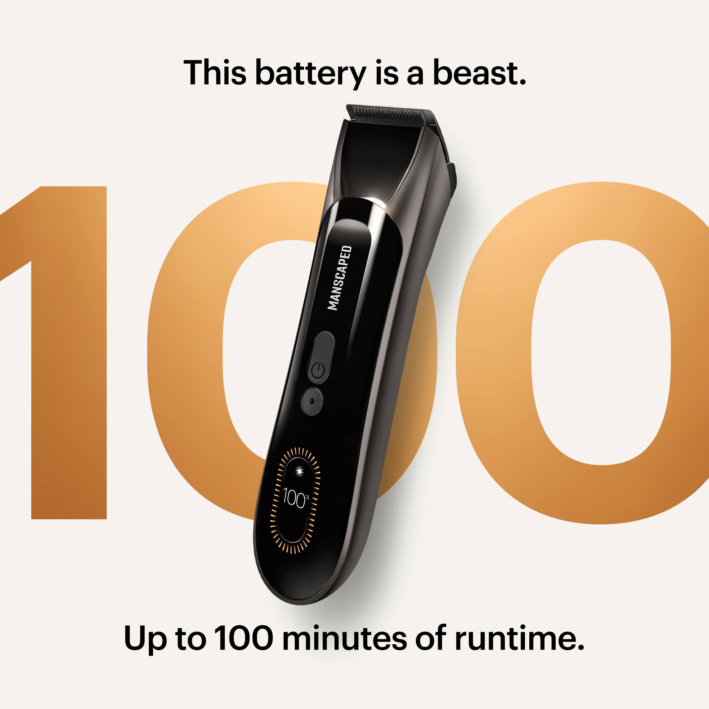 This battery is a beast.  
MANSCAPED  
100%  
Up to 100 minutes of runtime.